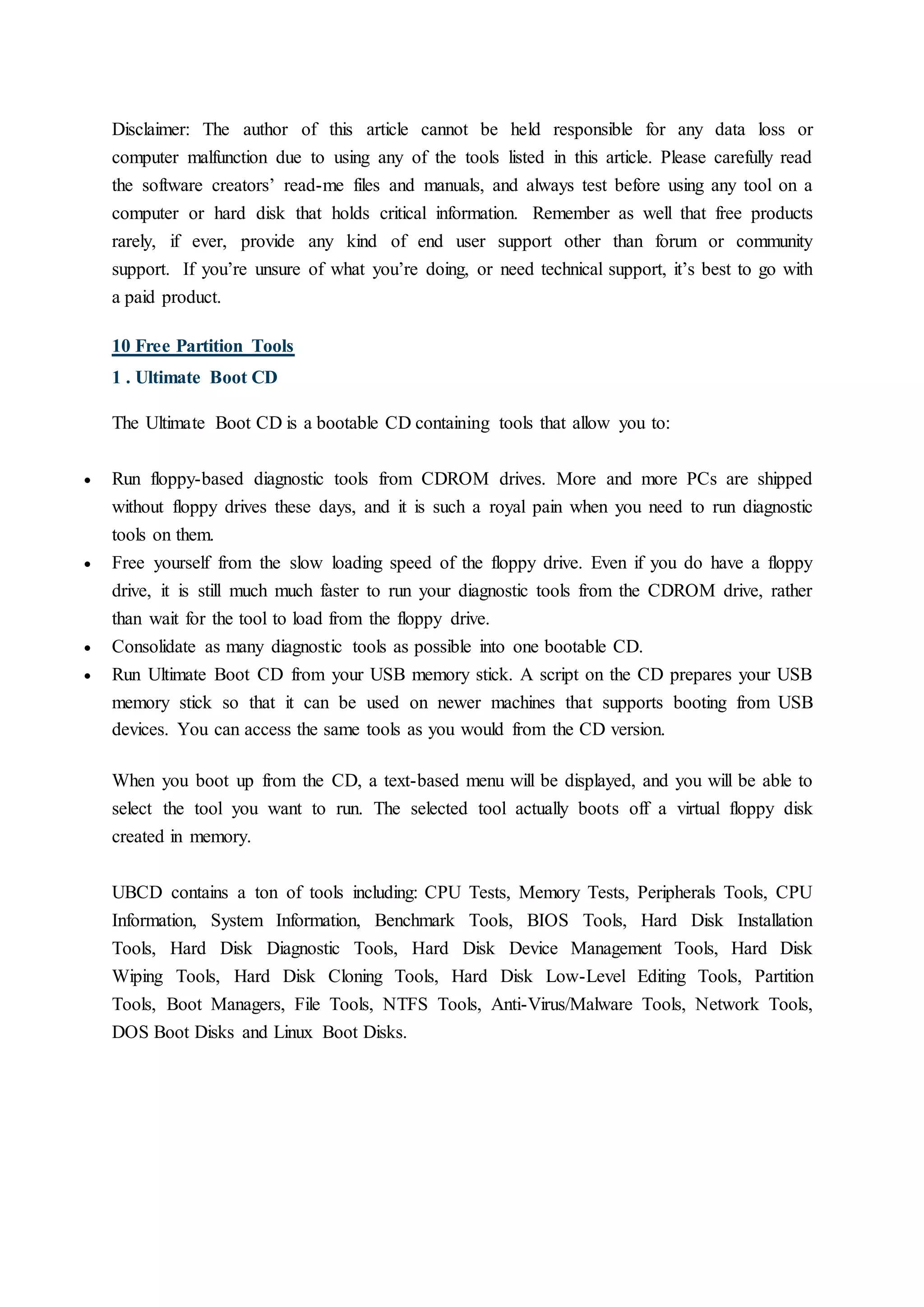 Disclaimer: The author of this article cannot be held responsible for any data loss or
computer malfunction due to using any of the tools listed in this article. Please carefully read
the software creators’ read-me files and manuals, and always test before using any tool on a
computer or hard disk that holds critical information. Remember as well that free products
rarely, if ever, provide any kind of end user support other than forum or community
support. If you’re unsure of what you’re doing, or need technical support, it’s best to go with
a paid product.
10 Free Partition Tools
1 . Ultimate Boot CD
The Ultimate Boot CD is a bootable CD containing tools that allow you to:
 Run floppy-based diagnostic tools from CDROM drives. More and more PCs are shipped
without floppy drives these days, and it is such a royal pain when you need to run diagnostic
tools on them.
 Free yourself from the slow loading speed of the floppy drive. Even if you do have a floppy
drive, it is still much much faster to run your diagnostic tools from the CDROM drive, rather
than wait for the tool to load from the floppy drive.
 Consolidate as many diagnostic tools as possible into one bootable CD.
 Run Ultimate Boot CD from your USB memory stick. A script on the CD prepares your USB
memory stick so that it can be used on newer machines that supports booting from USB
devices. You can access the same tools as you would from the CD version.
When you boot up from the CD, a text-based menu will be displayed, and you will be able to
select the tool you want to run. The selected tool actually boots off a virtual floppy disk
created in memory.
UBCD contains a ton of tools including: CPU Tests, Memory Tests, Peripherals Tools, CPU
Information, System Information, Benchmark Tools, BIOS Tools, Hard Disk Installation
Tools, Hard Disk Diagnostic Tools, Hard Disk Device Management Tools, Hard Disk
Wiping Tools, Hard Disk Cloning Tools, Hard Disk Low-Level Editing Tools, Partition
Tools, Boot Managers, File Tools, NTFS Tools, Anti-Virus/Malware Tools, Network Tools,
DOS Boot Disks and Linux Boot Disks.
 