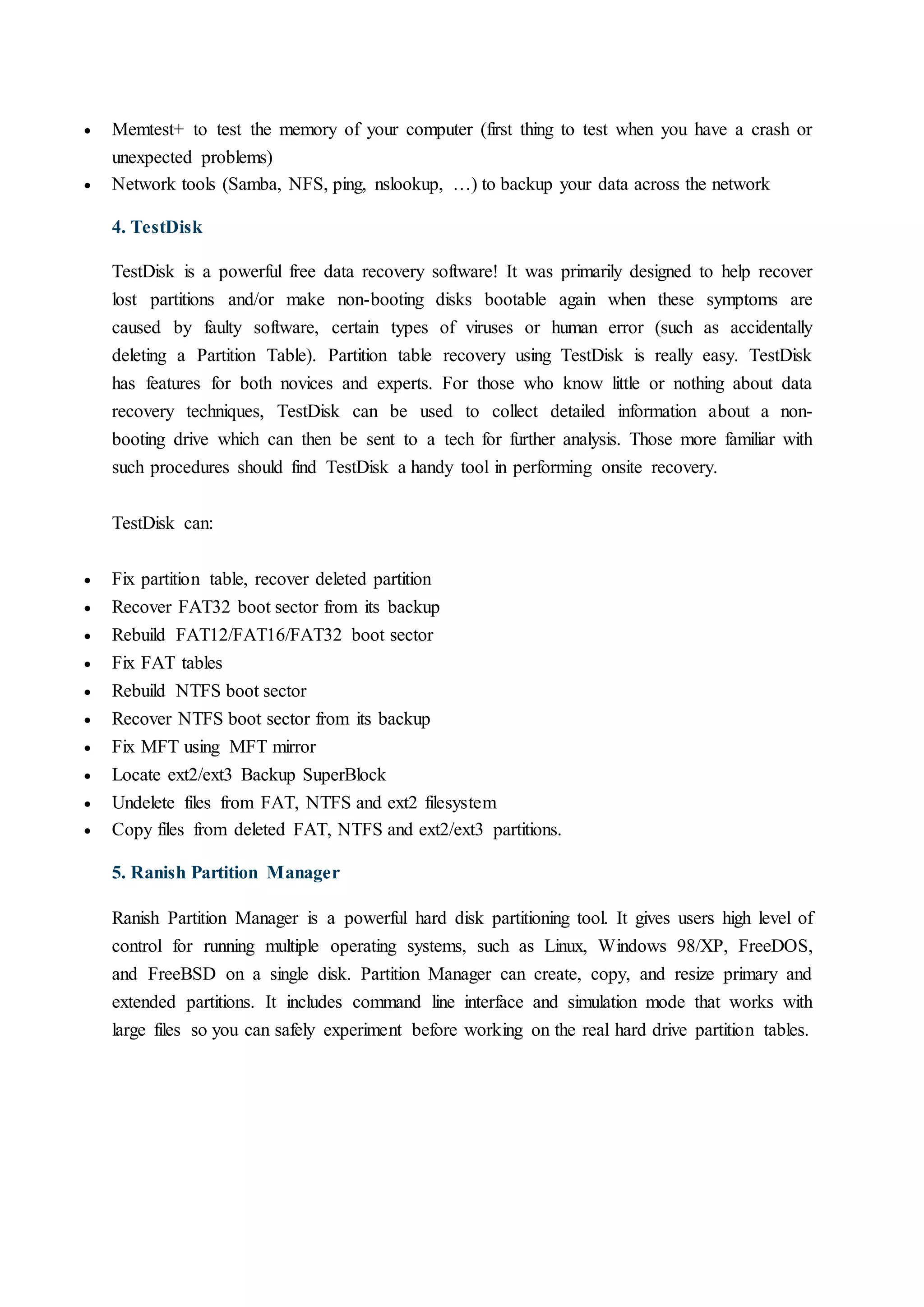  Memtest+ to test the memory of your computer (first thing to test when you have a crash or
unexpected problems)
 Network tools (Samba, NFS, ping, nslookup, …) to backup your data across the network
4. TestDisk
TestDisk is a powerful free data recovery software! It was primarily designed to help recover
lost partitions and/or make non-booting disks bootable again when these symptoms are
caused by faulty software, certain types of viruses or human error (such as accidentally
deleting a Partition Table). Partition table recovery using TestDisk is really easy. TestDisk
has features for both novices and experts. For those who know little or nothing about data
recovery techniques, TestDisk can be used to collect detailed information about a non-
booting drive which can then be sent to a tech for further analysis. Those more familiar with
such procedures should find TestDisk a handy tool in performing onsite recovery.
TestDisk can:
 Fix partition table, recover deleted partition
 Recover FAT32 boot sector from its backup
 Rebuild FAT12/FAT16/FAT32 boot sector
 Fix FAT tables
 Rebuild NTFS boot sector
 Recover NTFS boot sector from its backup
 Fix MFT using MFT mirror
 Locate ext2/ext3 Backup SuperBlock
 Undelete files from FAT, NTFS and ext2 filesystem
 Copy files from deleted FAT, NTFS and ext2/ext3 partitions.
5. Ranish Partition Manager
Ranish Partition Manager is a powerful hard disk partitioning tool. It gives users high level of
control for running multiple operating systems, such as Linux, Windows 98/XP, FreeDOS,
and FreeBSD on a single disk. Partition Manager can create, copy, and resize primary and
extended partitions. It includes command line interface and simulation mode that works with
large files so you can safely experiment before working on the real hard drive partition tables.
 