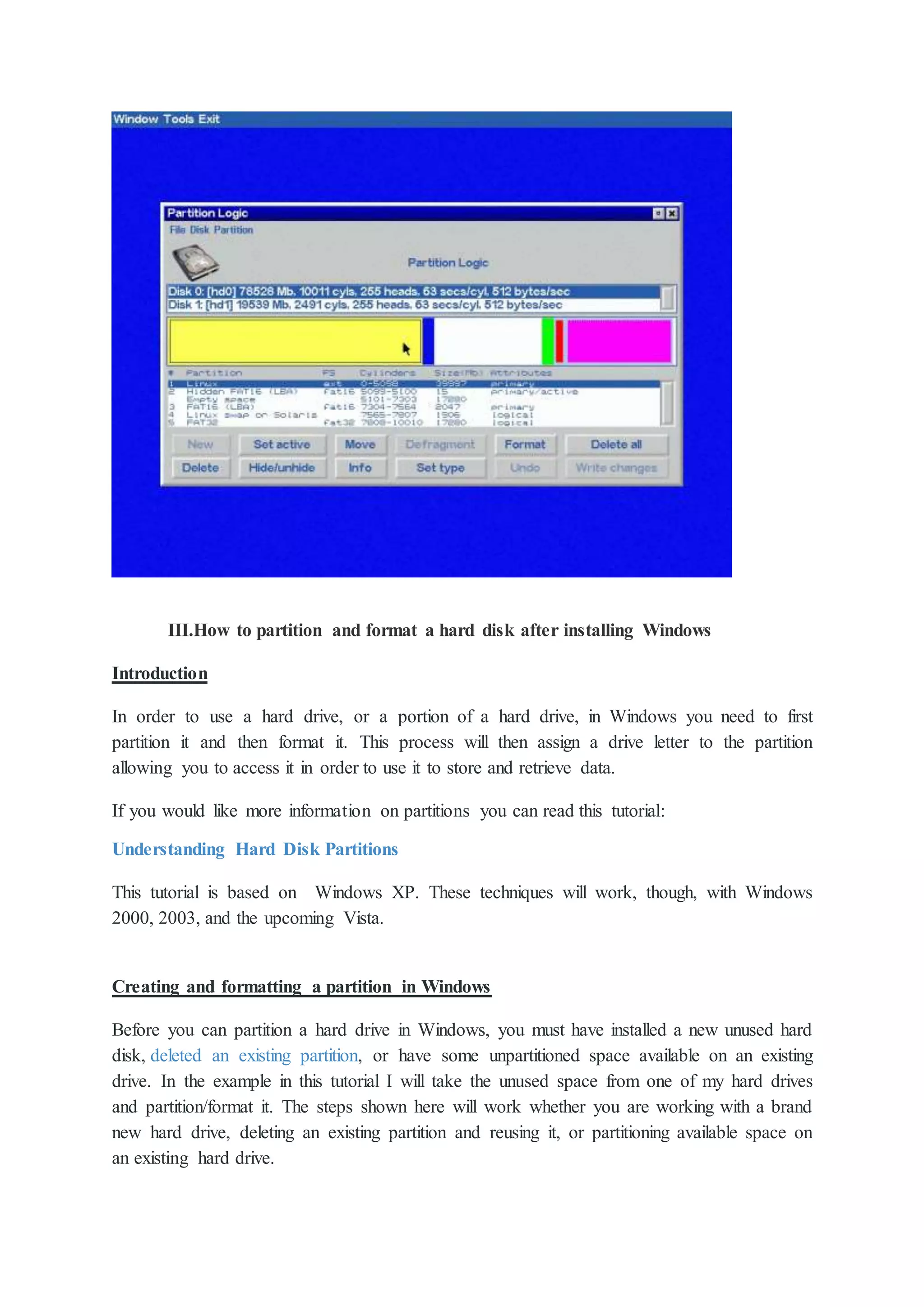 III.How to partition and format a hard disk after installing Windows
Introduction
In order to use a hard drive, or a portion of a hard drive, in Windows you need to first
partition it and then format it. This process will then assign a drive letter to the partition
allowing you to access it in order to use it to store and retrieve data.
If you would like more information on partitions you can read this tutorial:
Understanding Hard Disk Partitions
This tutorial is based on Windows XP. These techniques will work, though, with Windows
2000, 2003, and the upcoming Vista.
Creating and formatting a partition in Windows
Before you can partition a hard drive in Windows, you must have installed a new unused hard
disk, deleted an existing partition, or have some unpartitioned space available on an existing
drive. In the example in this tutorial I will take the unused space from one of my hard drives
and partition/format it. The steps shown here will work whether you are working with a brand
new hard drive, deleting an existing partition and reusing it, or partitioning available space on
an existing hard drive.
 
