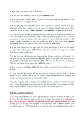 1. Right click on the space listed as unallocated.
2. At the menu that comes up, click on the New Partition option.
3. You will now be presented with a wizard as to how you would like the partition to be
created. At the first screen press Next.
4. At the following screen, determine if you need a primary or extended partition. For more
information about these partitions you can read our partition tutorial listed above. Most
people will be fine selecting Primary Partition. Select Primary Partition and press Next.
5. At the next screen you will be prompted to type in how much of the unallocated space you
would like used for the new partition. In my example, my unallocated space is 26.43 GB, so I
can choose to make a partition of that entire amount of only use half and save the rest for
another partition. Regardless, of what you decide, you need to enter a size in the Partition
size in MB: field, or stick with the default size, and press the Next button.
6. At the next screen select the drive letter you would like assigned to it, or use the default
one given. When done, press the Next button. The drive letter that you assign here will be
how you access the partition later.
7. In this step you will determine how you would like the new partition to be formatted. For
the most part you are advised to use the NTFS file system. If you need a file system that can
be readable by older operating systems like DOS, Windows 95, Windows 98, or Windows
ME, then you should instead choose the FAT32 file system.
8. Type a name in the Volume Label field that will be associated with this partition or leave
it blank.
9. Finally press the Next button and you will come to a summary screen. Review how the
partition will be created, and if you are satisfied, press the Finish button to complete the
creation and formatting of your new hard disk partition.
When the computer finishes creating and formatting the new partition you will be presented
with the Disk Management screen again and will see that you have a new partition and drive
letter on your computer. Now you can use that drive to start storing your data.
Deleting a partition in Windows
If you have existing partitions on your computer that you would like to delete in order to use
its space for other purposes, then you first need to delete this partition. It is important to
note that by deleting a partition you will lose all your data on that partition. With that
warning given, let me give some examples of why you would want to delete a partition. Lets
say that you have a 60 GB hard drive in your computer that was originally partitioned into a
 