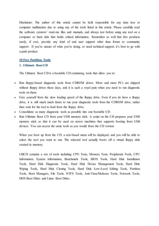Disclaimer: The author of this article cannot be held responsible for any data loss or
computer malfunction due to using any of the tools listed in this article. Please carefully read
the software creators’ read-me files and manuals, and always test before using any tool on a
computer or hard disk that holds critical information. Remember as well that free products
rarely, if ever, provide any kind of end user support other than forum or community
support. If you’re unsure of what you’re doing, or need technical support, it’s best to go with
a paid product.
10 Free Partition Tools
1 . Ultimate Boot CD
The Ultimate Boot CD is a bootable CD containing tools that allow you to:
 Run floppy-based diagnostic tools from CDROM drives. More and more PCs are shipped
without floppy drives these days, and it is such a royal pain when you need to run diagnostic
tools on them.
 Free yourself from the slow loading speed of the floppy drive. Even if you do have a floppy
drive, it is still much much faster to run your diagnostic tools from the CDROM drive, rather
than wait for the tool to load from the floppy drive.
 Consolidate as many diagnostic tools as possible into one bootable CD.
 Run Ultimate Boot CD from your USB memory stick. A script on the CD prepares your USB
memory stick so that it can be used on newer machines that supports booting from USB
devices. You can access the same tools as you would from the CD version.
When you boot up from the CD, a text-based menu will be displayed, and you will be able to
select the tool you want to run. The selected tool actually boots off a virtual floppy disk
created in memory.
UBCD contains a ton of tools including: CPU Tests, Memory Tests, Peripherals Tools, CPU
Information, System Information, Benchmark Tools, BIOS Tools, Hard Disk Installation
Tools, Hard Disk Diagnostic Tools, Hard Disk Device Management Tools, Hard Disk
Wiping Tools, Hard Disk Cloning Tools, Hard Disk Low-Level Editing Tools, Partition
Tools, Boot Managers, File Tools, NTFS Tools, Anti-Virus/Malware Tools, Network Tools,
DOS Boot Disks and Linux Boot Disks.
 