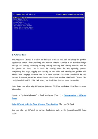 2. GParted Live
The purpose of GParted is to allow the individual to take a hard disk and change the partition
organization therein, while preserving the partition contents. GParted is an industrial-strength
package for creating, destroying, resizing, moving, checking and copying partitions, and the
file systems on them. This is useful for creating space for new operating systems,
reorganizing disk usage, copying data residing on hard disks and mirroring one partition with
another (disk imaging). GParted Live is a small bootable GNU/Linux distribution for x86
machine. It enables you to use all the features of the latest versions of GParted. GParted Live
can be installed on CD, USB, PXE server, and Hard Disk then run on an x86 machine.
Note: Take care when using GParted on Windows XP/Vista installations. Read here for more
information:
Update to “resize-windows.txt” – Draft to discuss (Page 1) – Documentation – GParted
forum
Using GParted to Resize Your Windows Vista Partition The How-To Geek
You can also get GParted on various distributions such as the SystemRescueCD, listed
below.
 