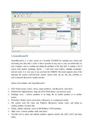 3. System RescueCD
SystemRescueCd is a Linux system on a bootable CD-ROM for repairing your system and
recovering your data after a crash. It aims to provide an easy way to carry out admin tasks on
your computer, such as creating and editing the partitions of the hard disk. It contains a lot of
system tools (parted, partimage, fstools, …) and basic tools (editors, midnight commander,
network tools). It is very easy to use: just boot the CDROM. The kernel supports most of the
important file systems (ext2/ext3/ext4, reiserfs, reiser4, btrfs, xfs, jfs, vfat, ntfs, iso9660), as
well as network filesystems (samba and nfs).
System tools included with SystemRescueCd
 GNU Parted creates, resizes, moves, copies partitions, and filesystems (and more).
 GParted GUI implementation using the GNU Parted library (see previous post).
 Partimage saves / restores partitions to an image file on another partition or to another
system.
 FSArchiver flexible tool to save/restore a filesystem to a compressed archive.
 File systems tools (for Linux and Windows filesystems): format, resize, and debug an
existing partition of a hard disk
 Ntfs3g: enables read/write access to MS Windows NTFS partitions.
 sfdisk saves / restores partition table (and more).
 Test-disk tool to check and undelete partition, supports reiserfs, ntfs, fat32, ext2/3 and many
others
 