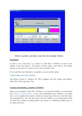 III.How to partition and format a hard disk after installing Windows
Introduction
In order to use a hard drive, or a portion of a hard drive, in Windows you need to first
partition it and then format it. This process will then assign a drive letter to the partition
allowing you to access it in order to use it to store and retrieve data.
If you would like more information on partitions you can read this tutorial:
Understanding Hard Disk Partitions
This tutorial is based on Windows XP. These techniques will work, though, with Windows
2000, 2003, and the upcoming Vista.
Creating and formatting a partition in Windows
Before you can partition a hard drive in Windows, you must have installed a new unused hard
disk, deleted an existing partition, or have some unpartitioned space available on an existing
drive. In the example in this tutorial I will take the unused space from one of my hard drives
and partition/format it. The steps shown here will work whether you are working with a brand
new hard drive, deleting an existing partition and reusing it, or partitioning available space on
an existing hard drive.
 
