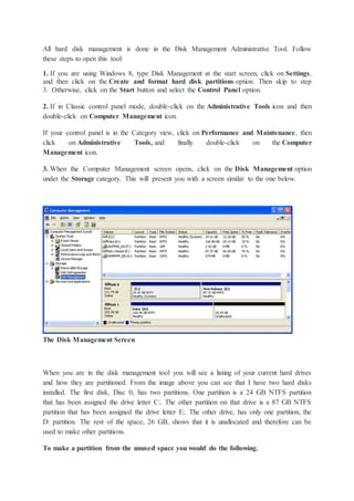 All hard disk management is done in the Disk Management Administrative Tool. Follow
these steps to open this tool:
1. If you are using Windows 8, type Disk Management at the start screen, click on Settings,
and then click on the Create and format hard disk partitions option. Then skip to step
3. Otherwise, click on the Start button and select the Control Panel option.
2. If in Classic control panel mode, double-click on the Administrative Tools icon and then
double-click on Computer Management icon.
If your control panel is in the Category view, click on Performance and Maintenance, then
click on Administrative Tools, and finally double-click on the Computer
Management icon.
3. When the Computer Management screen opens, click on the Disk Management option
under the Storage category. This will present you with a screen similar to the one below.
The Disk Management Screen
When you are in the disk management tool you will see a listing of your current hard drives
and how they are partitioned. From the image above you can see that I have two hard disks
installed. The first disk, Disc 0, has two partitions. One partition is a 24 GB NTFS partition
that has been assigned the drive letter C:. The other partition on that drive is a 87 GB NTFS
partition that has been assigned the drive letter E:. The other drive, has only one partition, the
D: partition. The rest of the space, 26 GB, shows that it is unallocated and therefore can be
used to make other partitions.
To make a partition from the unused space you would do the following.
 