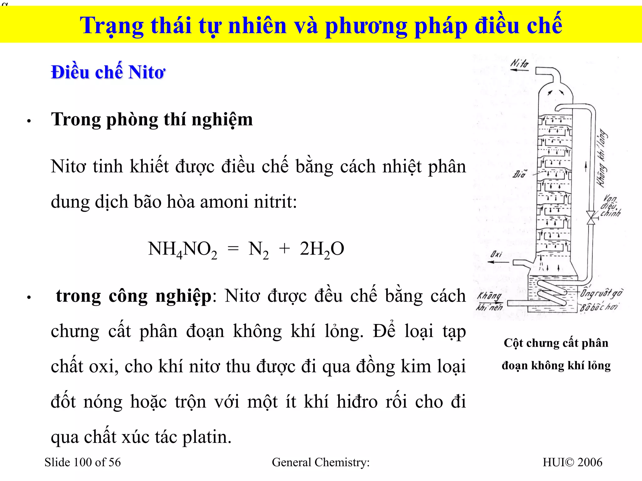 HUI© 2006
General Chemistry:
Slide 100 of 56
Điều chế Nitơ
• Trong phòng thí nghiệm
Nitơ tinh khiết được điều chế bằng cách nhiệt phân
dung dịch bão hòa amoni nitrit:
NH4NO2 = N2 + 2H2O
• trong công nghiệp: Nitơ được đều chế bằng cách
chưng cất phân đoạn không khí lỏng. Để loại tạp
chất oxi, cho khí nitơ thu được đi qua đồng kim loại
đốt nóng hoặc trộn với một ít khí hiđro rối cho đi
qua chất xúc tác platin.


Cột chưng cất phân
đoạn không khí lỏng
Trạng thái tự nhiên và phương pháp điều chế
 