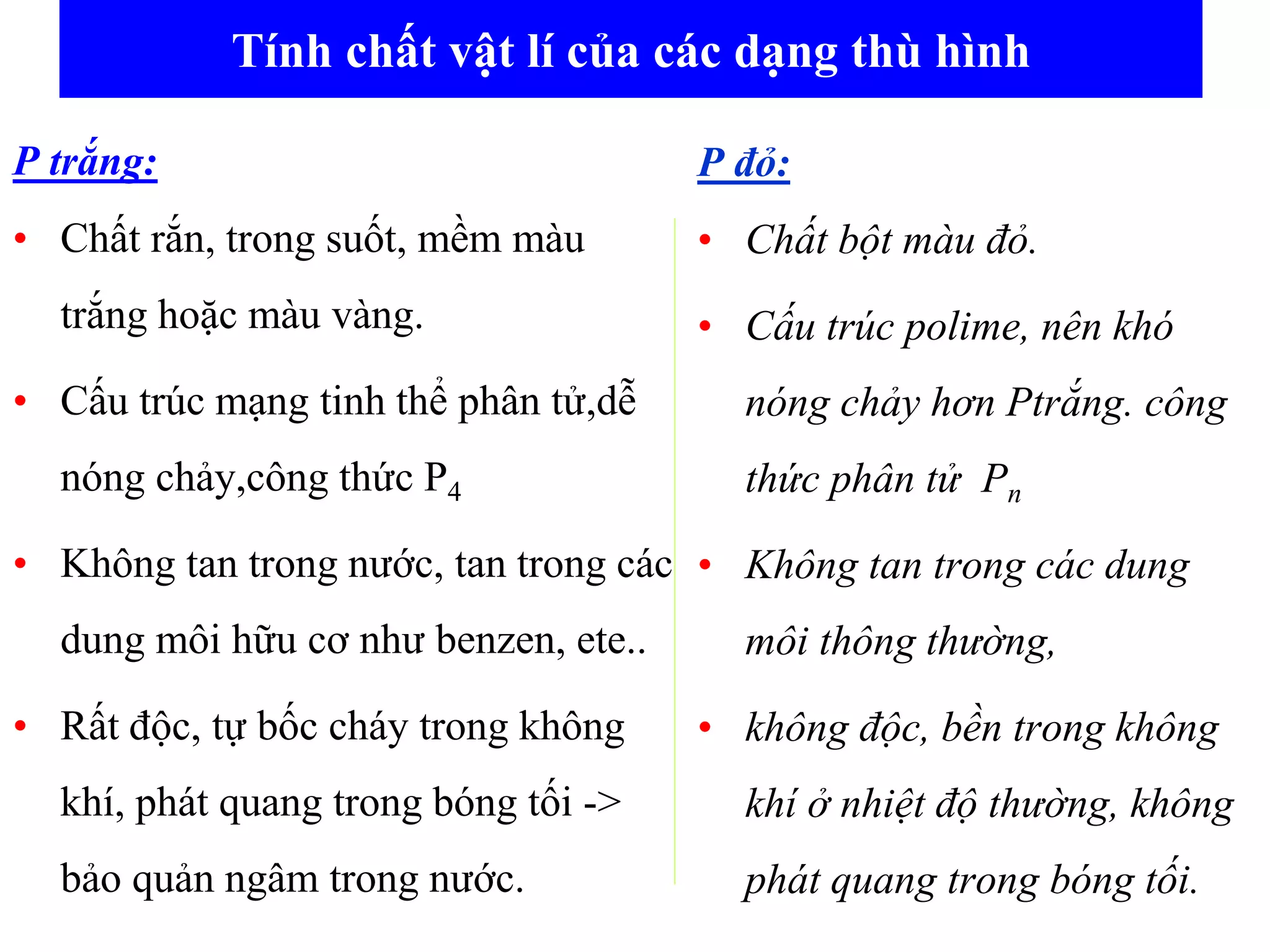Tính chất vật lí của các dạng thù hình
P trắng:
• Chất rắn, trong suốt, mềm màu
trắng hoặc màu vàng.
• Cấu trúc mạng tinh thể phân tử,dễ
nóng chảy,công thức P4
• Không tan trong nước, tan trong các
dung môi hữu cơ như benzen, ete..
• Rất độc, tự bốc cháy trong không
khí, phát quang trong bóng tối ->
bảo quản ngâm trong nước.
P đỏ:
• Chất bột màu đỏ.
• Cấu trúc polime, nên khó
nóng chảy hơn Ptrắng. công
thức phân tử Pn
• Không tan trong các dung
môi thông thường,
• không độc, bền trong không
khí ở nhiệt độ thường, không
phát quang trong bóng tối.
 