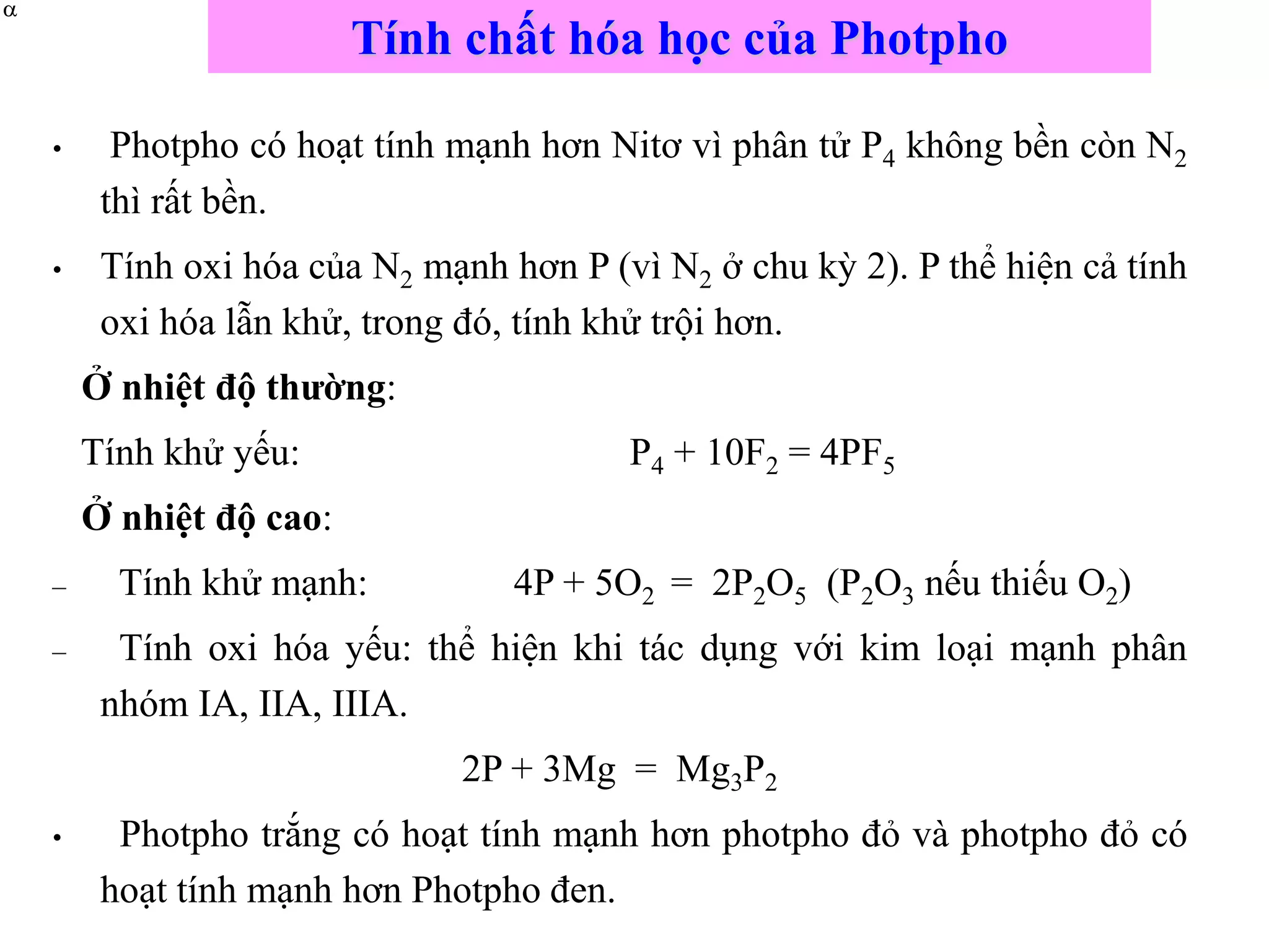 Tính chất hóa học của Photpho
• Photpho có hoạt tính mạnh hơn Nitơ vì phân tử P4 không bền còn N2
thì rất bền.
• Tính oxi hóa của N2 mạnh hơn P (vì N2 ở chu kỳ 2). P thể hiện cả tính
oxi hóa lẫn khử, trong đó, tính khử trội hơn.
Ở nhiệt độ thường:
Tính khử yếu: P4 + 10F2 = 4PF5
Ở nhiệt độ cao:
– Tính khử mạnh: 4P + 5O2 = 2P2O5 (P2O3 nếu thiếu O2)
– Tính oxi hóa yếu: thể hiện khi tác dụng với kim loại mạnh phân
nhóm IA, IIA, IIIA.
2P + 3Mg = Mg3P2
• Photpho trắng có hoạt tính mạnh hơn photpho đỏ và photpho đỏ có
hoạt tính mạnh hơn Photpho đen.


 