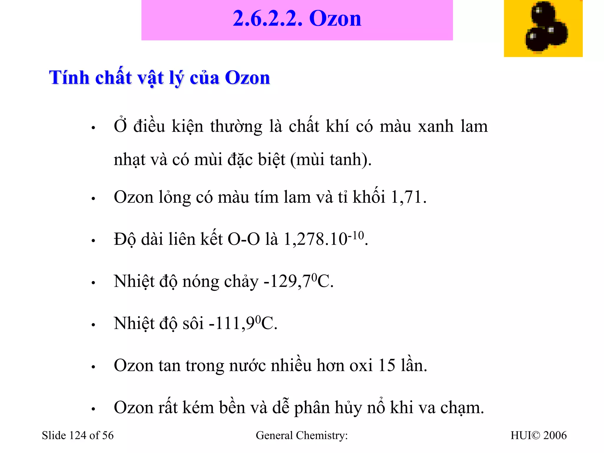 HUI© 2006
General Chemistry:
Slide 124 of 56
Tính chất vật lý của Ozon
• Ở điều kiện thường là chất khí có màu xanh lam
nhạt và có mùi đặc biệt (mùi tanh).
• Ozon lỏng có màu tím lam và tỉ khối 1,71.
• Độ dài liên kết O-O là 1,278.10-10.
• Nhiệt độ nóng chảy -129,70C.
• Nhiệt độ sôi -111,90C.
• Ozon tan trong nước nhiều hơn oxi 15 lần.
• Ozon rất kém bền và dễ phân hủy nổ khi va chạm.
2.6.2.2. Ozon
 