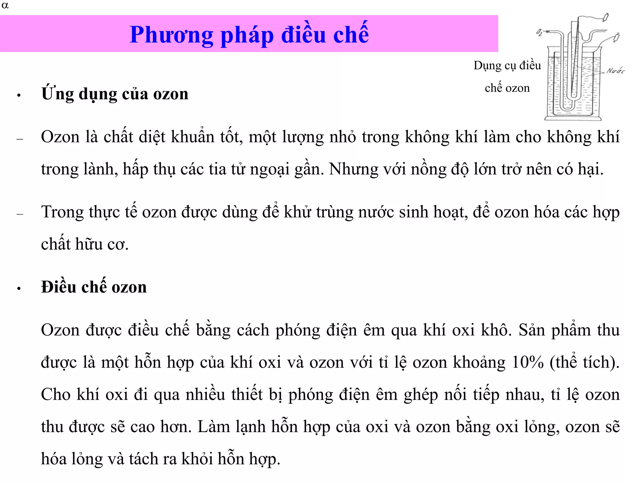 • Ứng dụng của ozon
– Ozon là chất diệt khuẩn tốt, một lượng nhỏ trong không khí làm cho không khí
trong lành, hấp thụ các tia tử ngoại gần. Nhưng với nồng độ lớn trở nên có hại.
– Trong thực tế ozon được dùng để khử trùng nước sinh hoạt, để ozon hóa các hợp
chất hữu cơ.
• Điều chế ozon
Ozon được điều chế bằng cách phóng điện êm qua khí oxi khô. Sản phẩm thu
được là một hỗn hợp của khí oxi và ozon với tỉ lệ ozon khoảng 10% (thể tích).
Cho khí oxi đi qua nhiều thiết bị phóng điện êm ghép nối tiếp nhau, tỉ lệ ozon
thu được sẽ cao hơn. Làm lạnh hỗn hợp của oxi và ozon bằng oxi lỏng, ozon sẽ
hóa lỏng và tách ra khỏi hỗn hợp.


Dụng cụ điều
chế ozon
Phương pháp điều chế
 