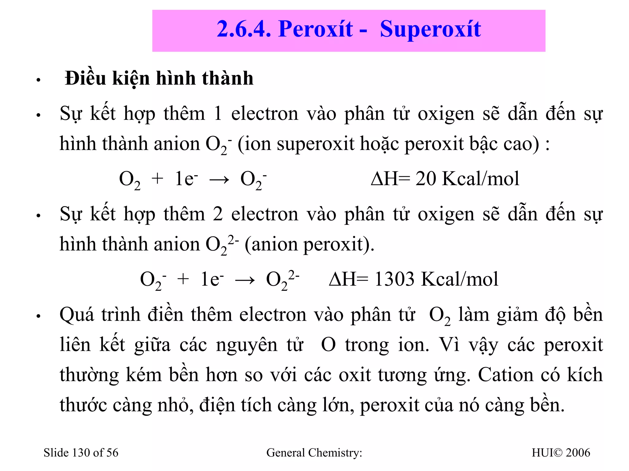 HUI© 2006
General Chemistry:
Slide 130 of 56
• Điều kiện hình thành
• Sự kết hợp thêm 1 electron vào phân tử oxigen sẽ dẫn đến sự
hình thành anion O2
- (ion superoxit hoặc peroxit bậc cao) :
O2 + 1e- → O2
- ∆H= 20 Kcal/mol
• Sự kết hợp thêm 2 electron vào phân tử oxigen sẽ dẫn đến sự
hình thành anion O2
2- (anion peroxit).
O2
- + 1e- → O2
2- ∆H= 1303 Kcal/mol
• Quá trình điền thêm electron vào phân tử O2 làm giảm độ bền
liên kết giữa các nguyên tử O trong ion. Vì vậy các peroxit
thường kém bền hơn so với các oxit tương ứng. Cation có kích
thước càng nhỏ, điện tích càng lớn, peroxit của nó càng bền.
2.6.4. Peroxít - Superoxít
 