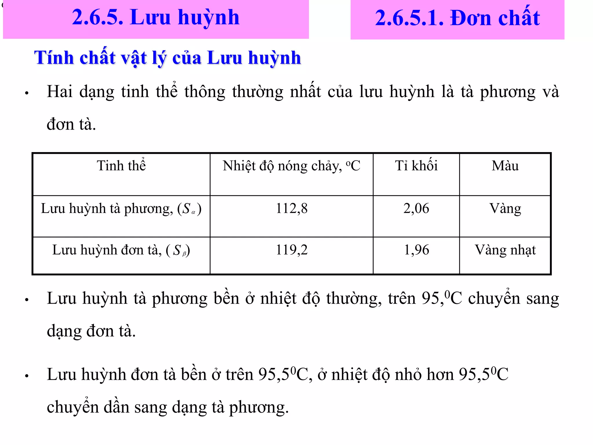 Tính chất vật lý của Lưu huỳnh
• Hai dạng tinh thể thông thường nhất của lưu huỳnh là tà phương và
đơn tà.
• Lưu huỳnh tà phương bền ở nhiệt độ thường, trên 95,0C chuyển sang
dạng đơn tà.
• Lưu huỳnh đơn tà bền ở trên 95,50C, ở nhiệt độ nhỏ hơn 95,50C
chuyển dần sang dạng tà phương.


Vàng nhạt
1,96
119,2
Lưu huỳnh đơn tà, ( )
Vàng
2,06
112,8
Lưu huỳnh tà phương, ( )
Màu
Tỉ khối
Nhiệt độ nóng chảy, oC
Tinh thể
S
S
2.6.5. Lưu huỳnh 2.6.5.1. Đơn chất
 