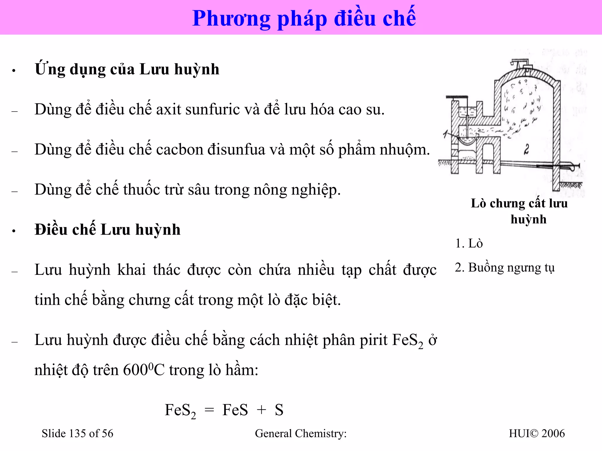 HUI© 2006
General Chemistry:
Slide 135 of 56
• Ứng dụng của Lưu huỳnh
– Dùng để điều chế axit sunfuric và để lưu hóa cao su.
– Dùng để điều chế cacbon đisunfua và một số phẩm nhuộm.
– Dùng để chế thuốc trừ sâu trong nông nghiệp.
• Điều chế Lưu huỳnh
– Lưu huỳnh khai thác được còn chứa nhiều tạp chất được
tinh chế bằng chưng cất trong một lò đặc biệt.
– Lưu huỳnh được điều chế bằng cách nhiệt phân pirit FeS2 ở
nhiệt độ trên 6000C trong lò hầm:
FeS2 = FeS + S

Lò chưng cất lưu
huỳnh
1. Lò
2. Buồng ngưng tụ
Phương pháp điều chế
 