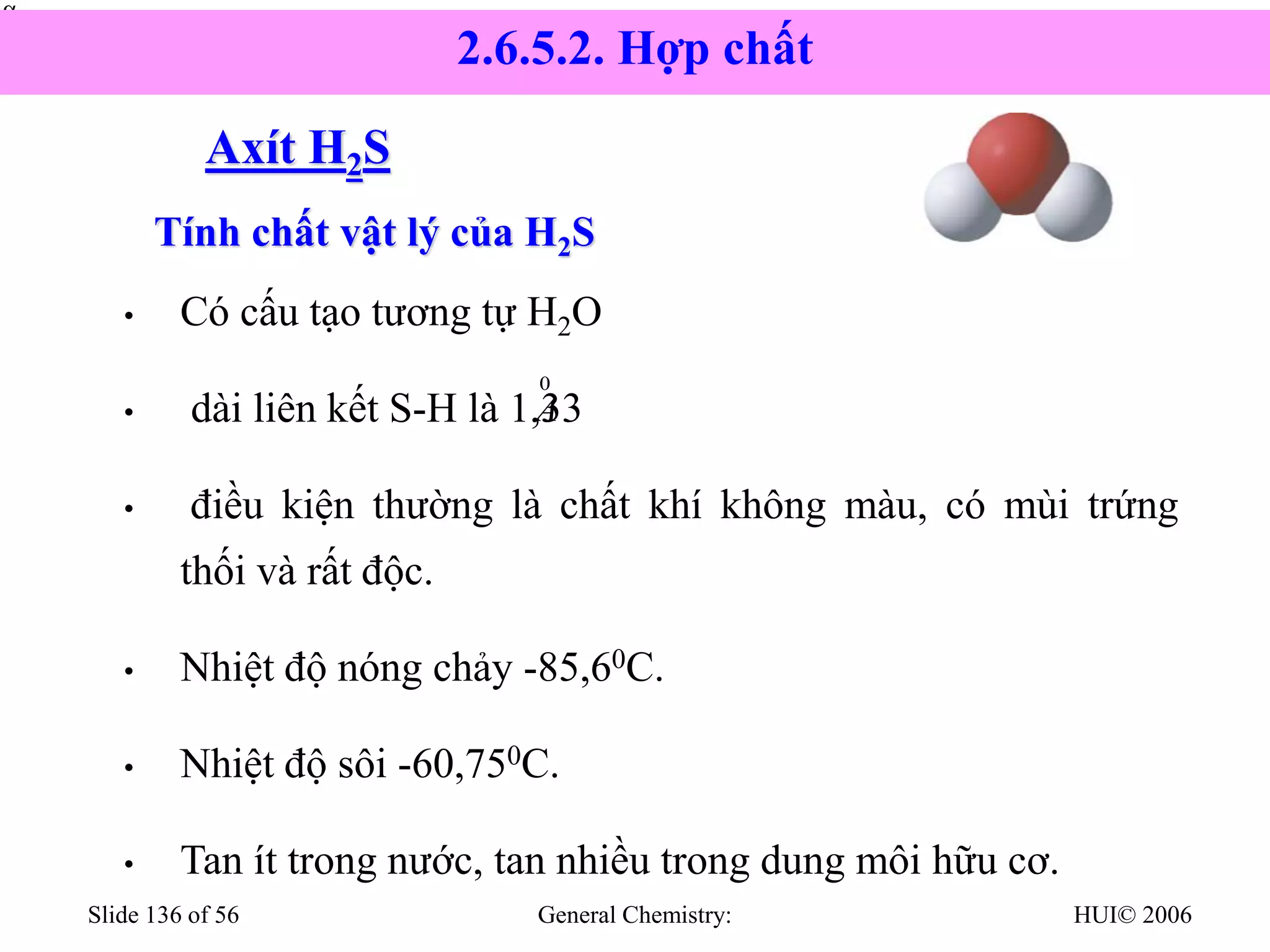 HUI© 2006
General Chemistry:
Slide 136 of 56
Axít H2S
• Có cấu tạo tương tự H2O
• dài liên kết S-H là 1,33
• điều kiện thường là chất khí không màu, có mùi trứng
thối và rất độc.
• Nhiệt độ nóng chảy -85,60C.
• Nhiệt độ sôi -60,750C.
• Tan ít trong nước, tan nhiều trong dung môi hữu cơ.


0
A
Tính chất vật lý của H2S
2.6.5.2. Hợp chất
 