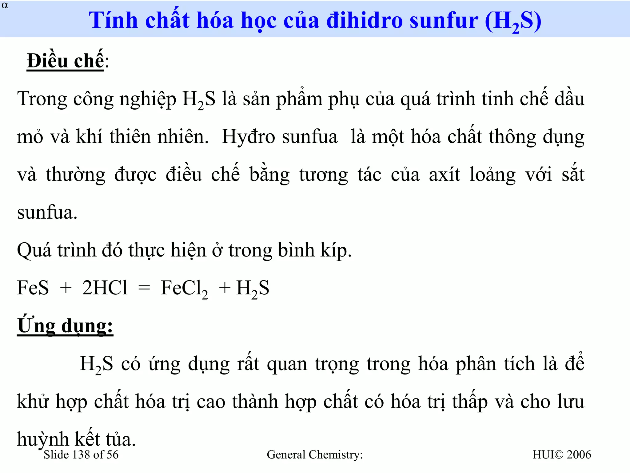 HUI© 2006
General Chemistry:
Slide 138 of 56
Tính chất hóa học của đihidro sunfur (H2S)
Điều chế:
Trong công nghiệp H2S là sản phẩm phụ của quá trình tinh chế dầu
mỏ và khí thiên nhiên. Hyđro sunfua là một hóa chất thông dụng
và thường được điều chế bằng tương tác của axít loảng với sắt
sunfua.
Quá trình đó thực hiện ở trong bình kíp.
FeS + 2HCl = FeCl2 + H2S
Ứng dụng:
H2S có ứng dụng rất quan trọng trong hóa phân tích là để
khử hợp chất hóa trị cao thành hợp chất có hóa trị thấp và cho lưu
huỳnh kết tủa.


 