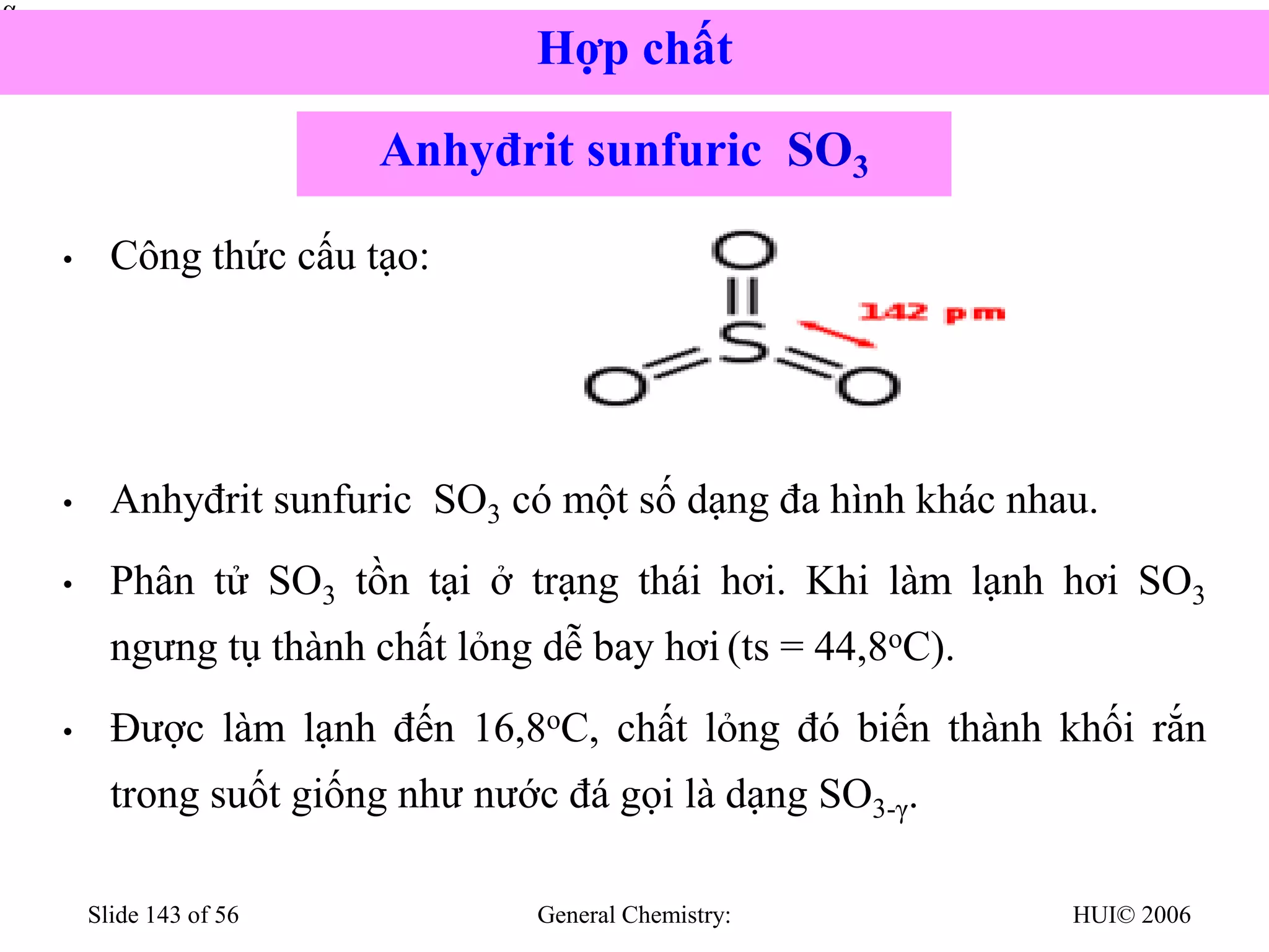 HUI© 2006
General Chemistry:
Slide 143 of 56
• Công thức cấu tạo:
• Anhyđrit sunfuric SO3 có một số dạng đa hình khác nhau.
• Phân tử SO3 tồn tại ở trạng thái hơi. Khi làm lạnh hơi SO3
ngưng tụ thành chất lỏng dễ bay hơi (ts = 44,8oC).
• Được làm lạnh đến 16,8oC, chất lỏng đó biến thành khối rắn
trong suốt giống như nước đá gọi là dạng SO3-γ.


Anhyđrit sunfuric SO3
Hợp chất
 
