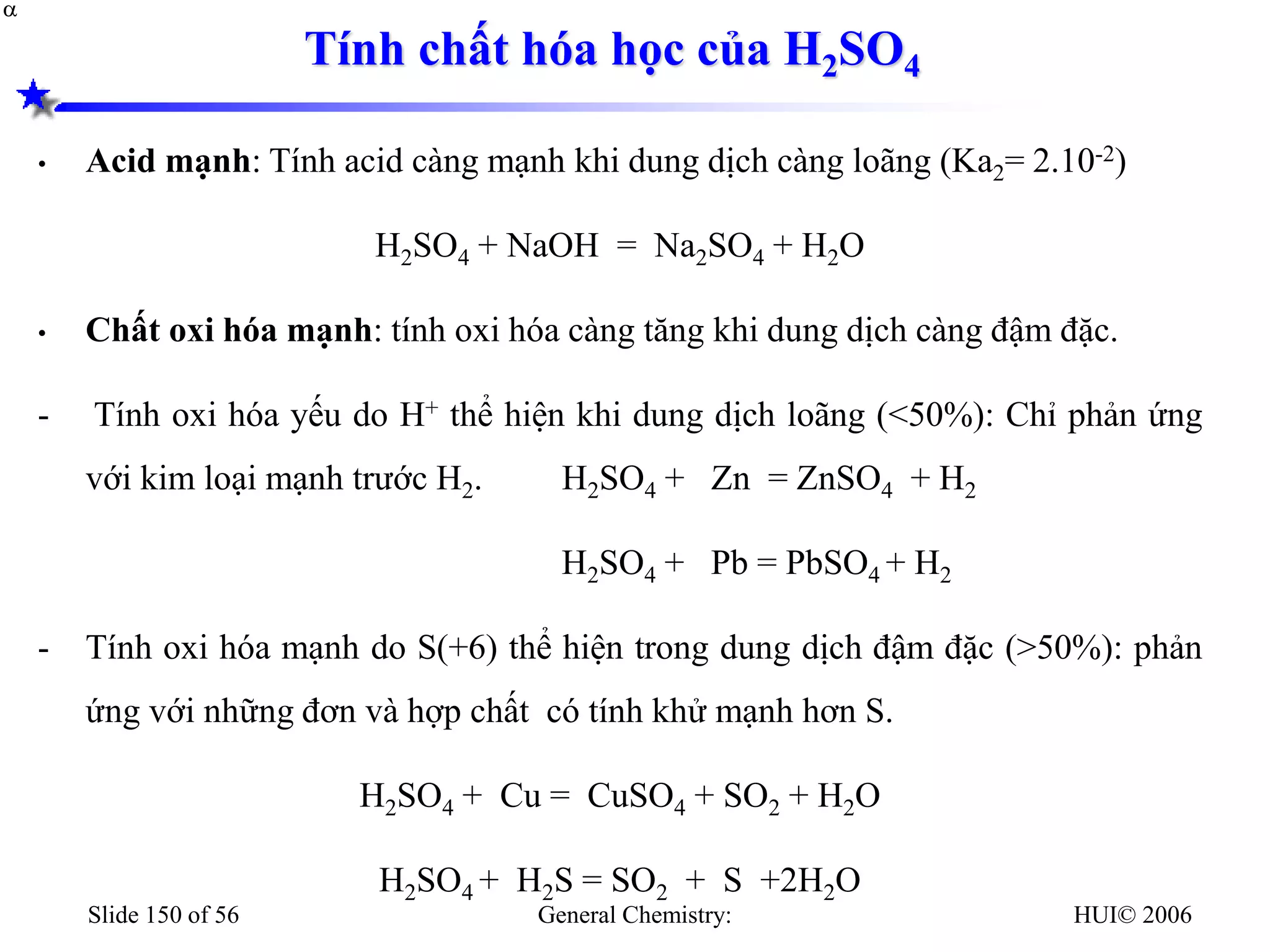 HUI© 2006
General Chemistry:
Slide 150 of 56
Tính chất hóa học của H2SO4
• Acid mạnh: Tính acid càng mạnh khi dung dịch càng loãng (Ka2= 2.10-2)
H2SO4 + NaOH = Na2SO4 + H2O
• Chất oxi hóa mạnh: tính oxi hóa càng tăng khi dung dịch càng đậm đặc.
- Tính oxi hóa yếu do H+ thể hiện khi dung dịch loãng (<50%): Chỉ phản ứng
với kim loại mạnh trước H2. H2SO4 + Zn = ZnSO4 + H2
H2SO4 + Pb = PbSO4 + H2
- Tính oxi hóa mạnh do S(+6) thể hiện trong dung dịch đậm đặc (>50%): phản
ứng với những đơn và hợp chất có tính khử mạnh hơn S.
H2SO4 + Cu = CuSO4 + SO2 + H2O
H2SO4 + H2S = SO2 + S +2H2O


 