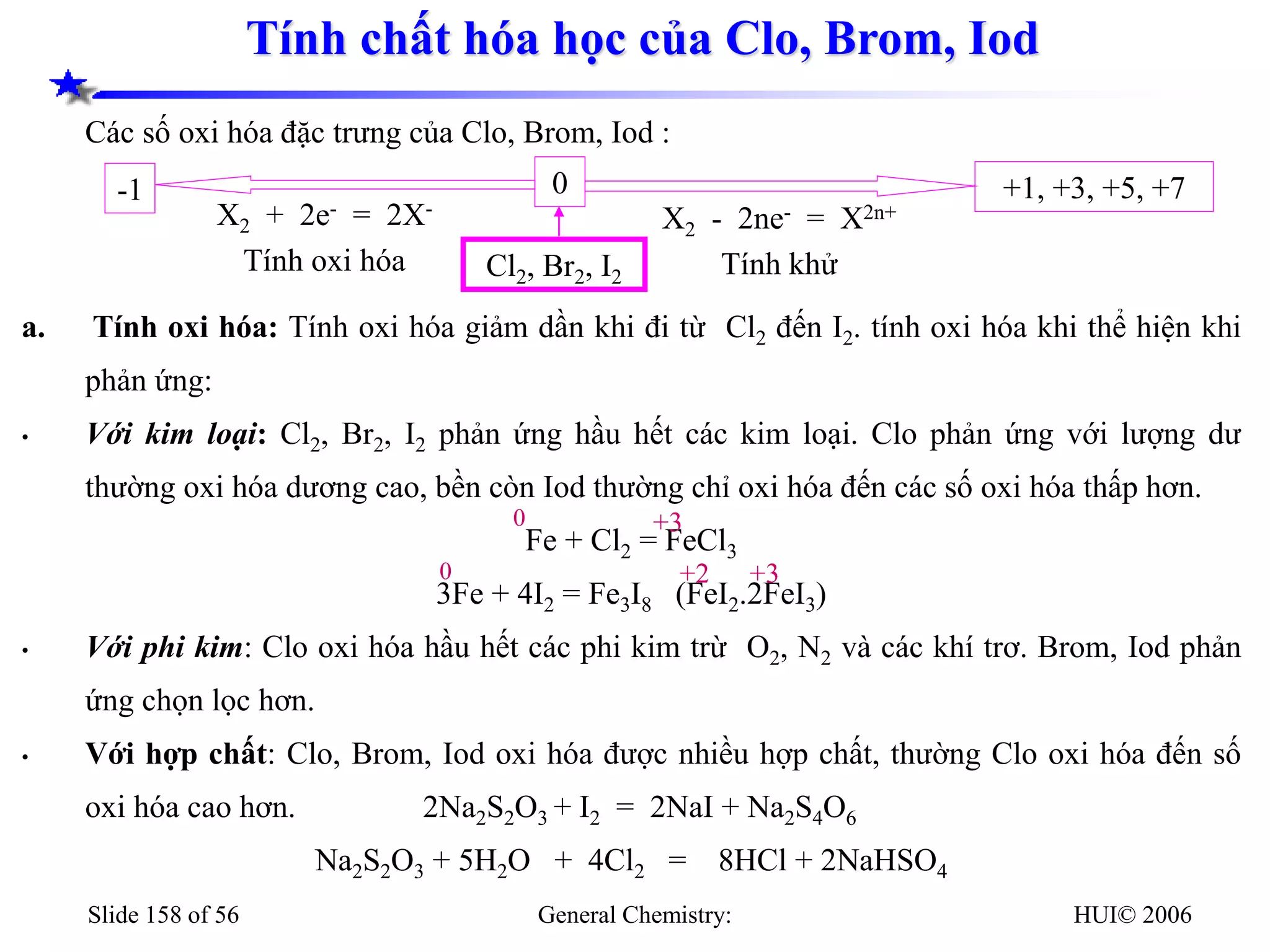HUI© 2006
General Chemistry:
Slide 158 of 56
Tính chất hóa học của Clo, Brom, Iod
Các số oxi hóa đặc trưng của Clo, Brom, Iod :
a. Tính oxi hóa: Tính oxi hóa giảm dần khi đi từ Cl2 đến I2. tính oxi hóa khi thể hiện khi
phản ứng:
• Với kim loại: Cl2, Br2, I2 phản ứng hầu hết các kim loại. Clo phản ứng với lượng dư
thường oxi hóa dương cao, bền còn Iod thường chỉ oxi hóa đến các số oxi hóa thấp hơn.
Fe + Cl2 = FeCl3
3Fe + 4I2 = Fe3I8 (FeI2.2FeI3)
• Với phi kim: Clo oxi hóa hầu hết các phi kim trừ O2, N2 và các khí trơ. Brom, Iod phản
ứng chọn lọc hơn.
• Với hợp chất: Clo, Brom, Iod oxi hóa được nhiều hợp chất, thường Clo oxi hóa đến số
oxi hóa cao hơn. 2Na2S2O3 + I2 = 2NaI + Na2S4O6
Na2S2O3 + 5H2O + 4Cl2 = 8HCl + 2NaHSO4
+1, +3, +5, +7
-1 0
X2 - 2ne- = X2n+
Tính khử
X2 + 2e- = 2X-
Tính oxi hóa Cl2, Br2, I2
0 +3
0 +3
+2
 