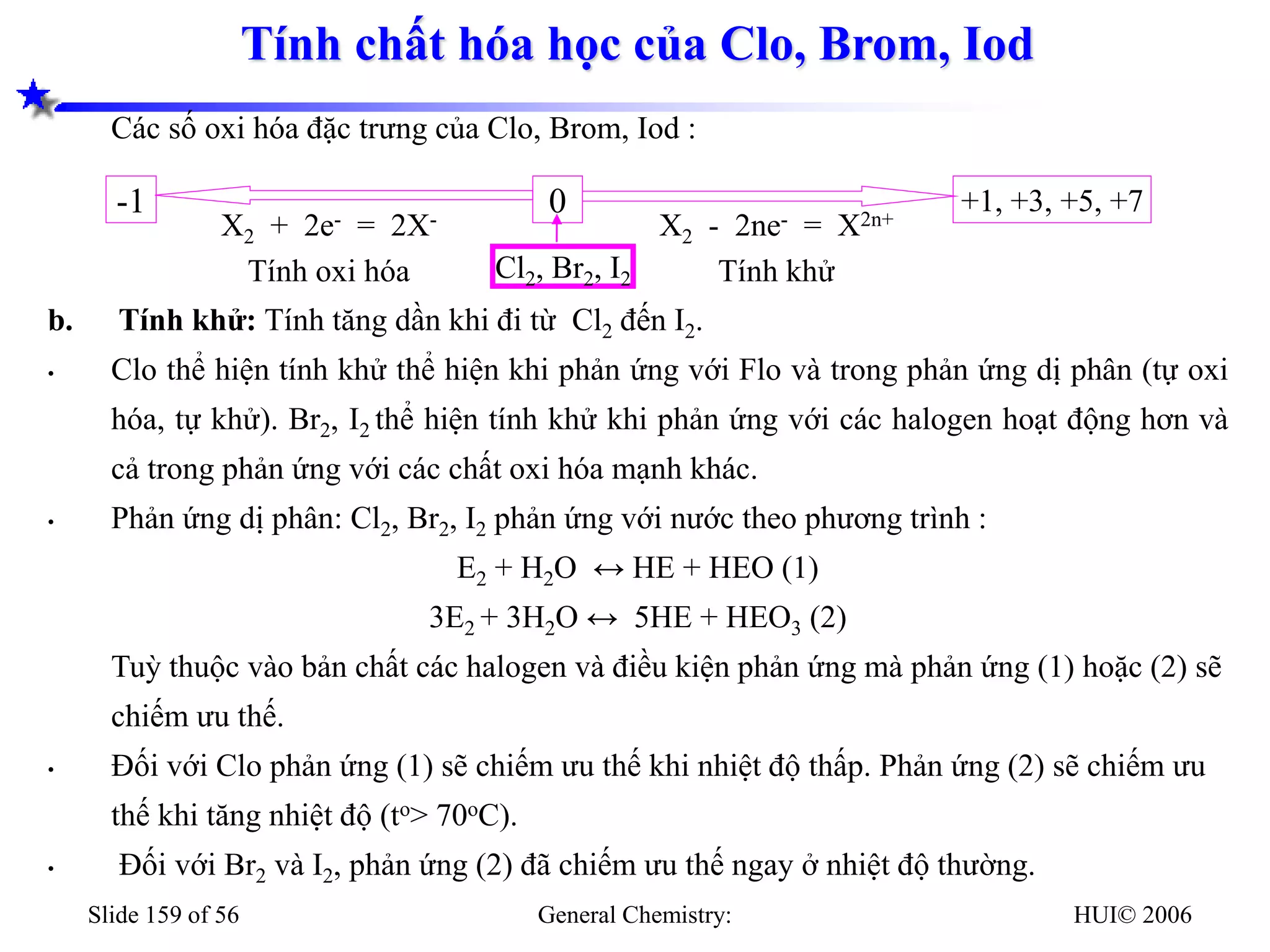 HUI© 2006
General Chemistry:
Slide 159 of 56
Tính chất hóa học của Clo, Brom, Iod
Các số oxi hóa đặc trưng của Clo, Brom, Iod :
b. Tính khử: Tính tăng dần khi đi từ Cl2 đến I2.
• Clo thể hiện tính khử thể hiện khi phản ứng với Flo và trong phản ứng dị phân (tự oxi
hóa, tự khử). Br2, I2 thể hiện tính khử khi phản ứng với các halogen hoạt động hơn và
cả trong phản ứng với các chất oxi hóa mạnh khác.
• Phản ứng dị phân: Cl2, Br2, I2 phản ứng với nước theo phương trình :
E2 + H2O ↔ HE + HEO (1)
3E2 + 3H2O ↔ 5HE + HEO3 (2)
Tuỳ thuộc vào bản chất các halogen và điều kiện phản ứng mà phản ứng (1) hoặc (2) sẽ
chiếm ưu thế.
• Đối với Clo phản ứng (1) sẽ chiếm ưu thế khi nhiệt độ thấp. Phản ứng (2) sẽ chiếm ưu
thế khi tăng nhiệt độ (to> 70oC).
• Đối với Br2 và I2, phản ứng (2) đã chiếm ưu thế ngay ở nhiệt độ thường.
+1, +3, +5, +7
-1 0
X2 - 2ne- = X2n+
Tính khử
X2 + 2e- = 2X-
Tính oxi hóa Cl2, Br2, I2
 