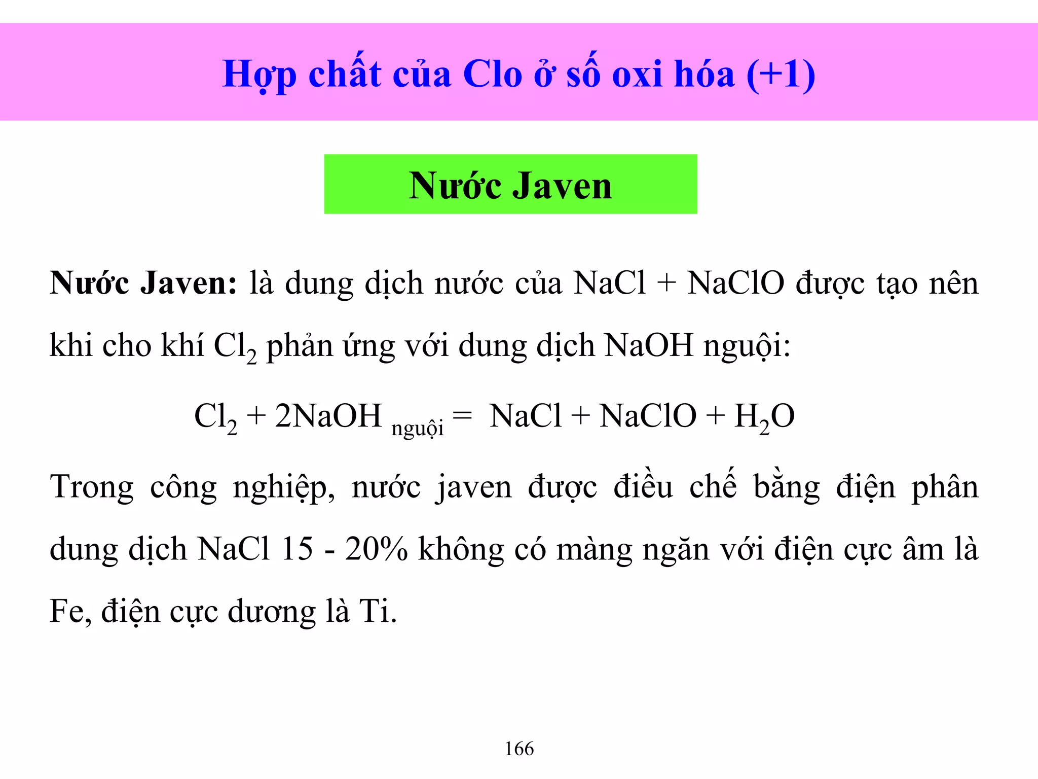 166
Nước Javen: là dung dịch nước của NaCl + NaClO được tạo nên
khi cho khí Cl2 phản ứng với dung dịch NaOH nguội:
Cl2 + 2NaOH nguội = NaCl + NaClO + H2O
Trong công nghiệp, nước javen được điều chế bằng điện phân
dung dịch NaCl 15 - 20% không có màng ngăn với điện cực âm là
Fe, điện cực dương là Ti.
Hợp chất của Clo ở số oxi hóa (+1)
Nước Javen
 