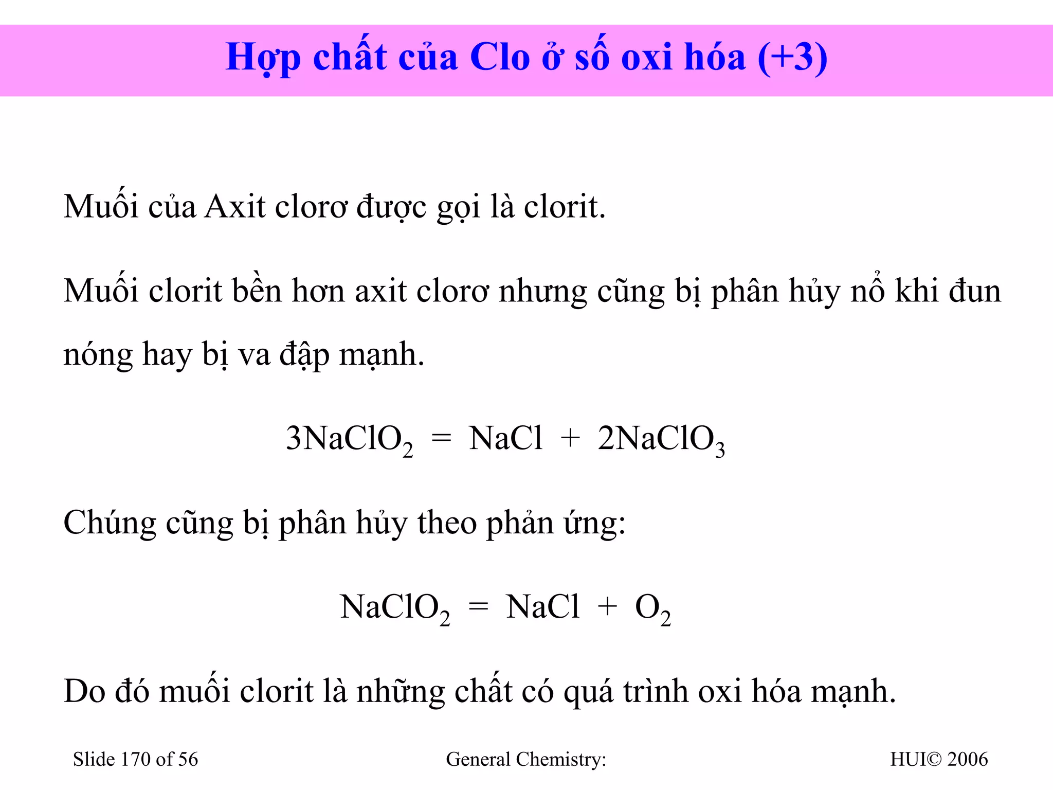 HUI© 2006
General Chemistry:
Slide 170 of 56
Muối của Axit clorơ được gọi là clorit.
Muối clorit bền hơn axit clorơ nhưng cũng bị phân hủy nổ khi đun
nóng hay bị va đập mạnh.
3NaClO2 = NaCl + 2NaClO3
Chúng cũng bị phân hủy theo phản ứng:
NaClO2 = NaCl + O2
Do đó muối clorit là những chất có quá trình oxi hóa mạnh.
Hợp chất của Clo ở số oxi hóa (+3)
 