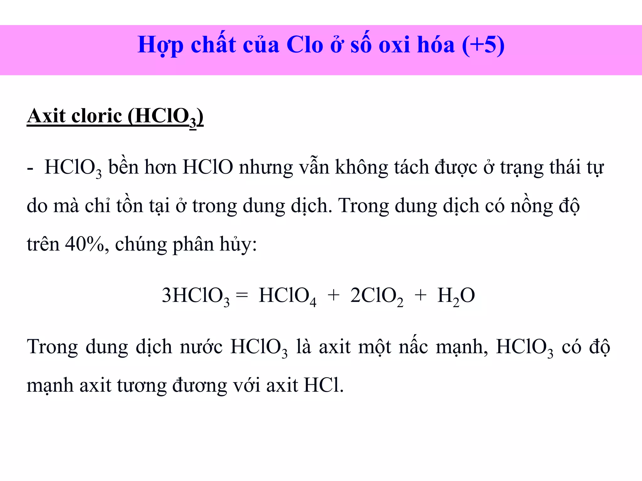 Axit cloric (HClO3)
- HClO3 bền hơn HClO nhưng vẫn không tách được ở trạng thái tự
do mà chỉ tồn tại ở trong dung dịch. Trong dung dịch có nồng độ
trên 40%, chúng phân hủy:
3HClO3 = HClO4 + 2ClO2 + H2O
Trong dung dịch nước HClO3 là axit một nấc mạnh, HClO3 có độ
mạnh axit tương đương với axit HCl.
Hợp chất của Clo ở số oxi hóa (+5)
 