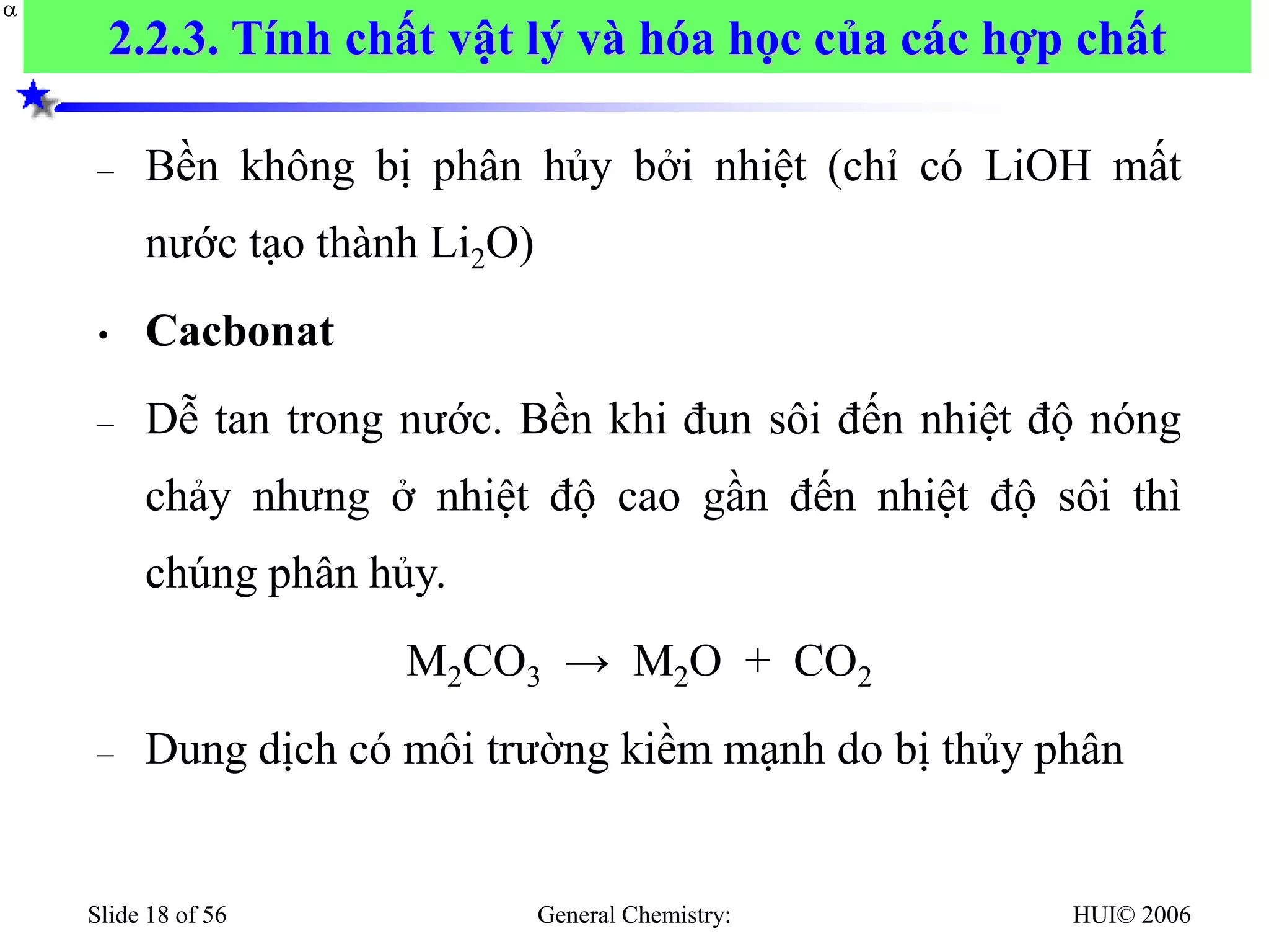 HUI© 2006
General Chemistry:
Slide 18 of 56
– Bền không bị phân hủy bởi nhiệt (chỉ có LiOH mất
nước tạo thành Li2O)
• Cacbonat
– Dễ tan trong nước. Bền khi đun sôi đến nhiệt độ nóng
chảy nhưng ở nhiệt độ cao gần đến nhiệt độ sôi thì
chúng phân hủy.
M2CO3 → M2O + CO2
– Dung dịch có môi trường kiềm mạnh do bị thủy phân


2.2.3. Tính chất vật lý và hóa học của các hợp chất
 