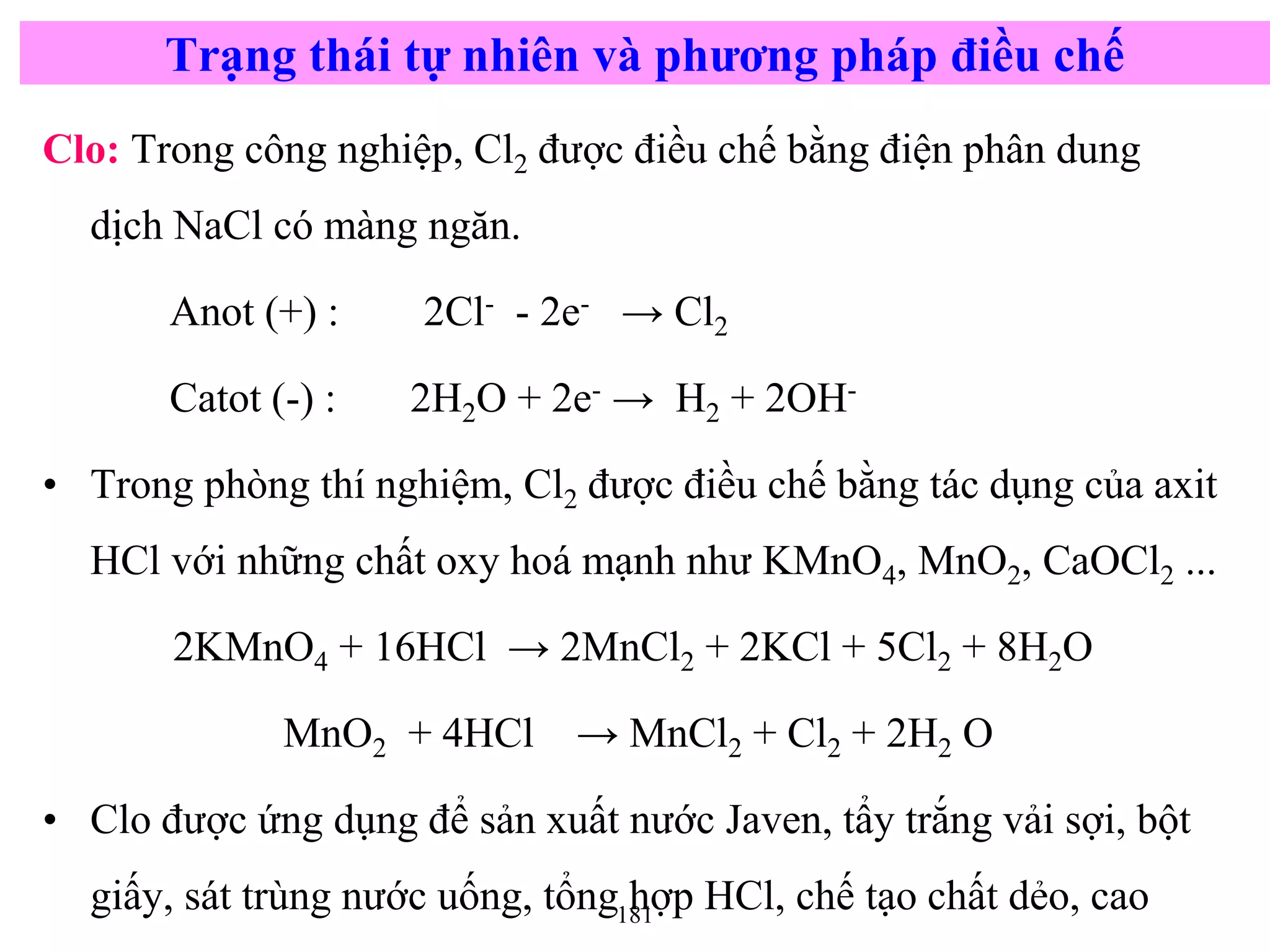 181
Clo: Trong công nghiệp, Cl2 được điều chế bằng điện phân dung
dịch NaCl có màng ngăn.
Anot (+) : 2Cl- - 2e- → Cl2
Catot (-) : 2H2O + 2e- → H2 + 2OH-
• Trong phòng thí nghiệm, Cl2 được điều chế bằng tác dụng của axit
HCl với những chất oxy hoá mạnh như KMnO4, MnO2, CaOCl2 ...
2KMnO4 + 16HCl → 2MnCl2 + 2KCl + 5Cl2 + 8H2O
MnO2 + 4HCl → MnCl2 + Cl2 + 2H2 O
• Clo được ứng dụng để sản xuất nước Javen, tẩy trắng vải sợi, bột
giấy, sát trùng nước uống, tổng hợp HCl, chế tạo chất dẻo, cao
Trạng thái tự nhiên và phương pháp điều chế
 