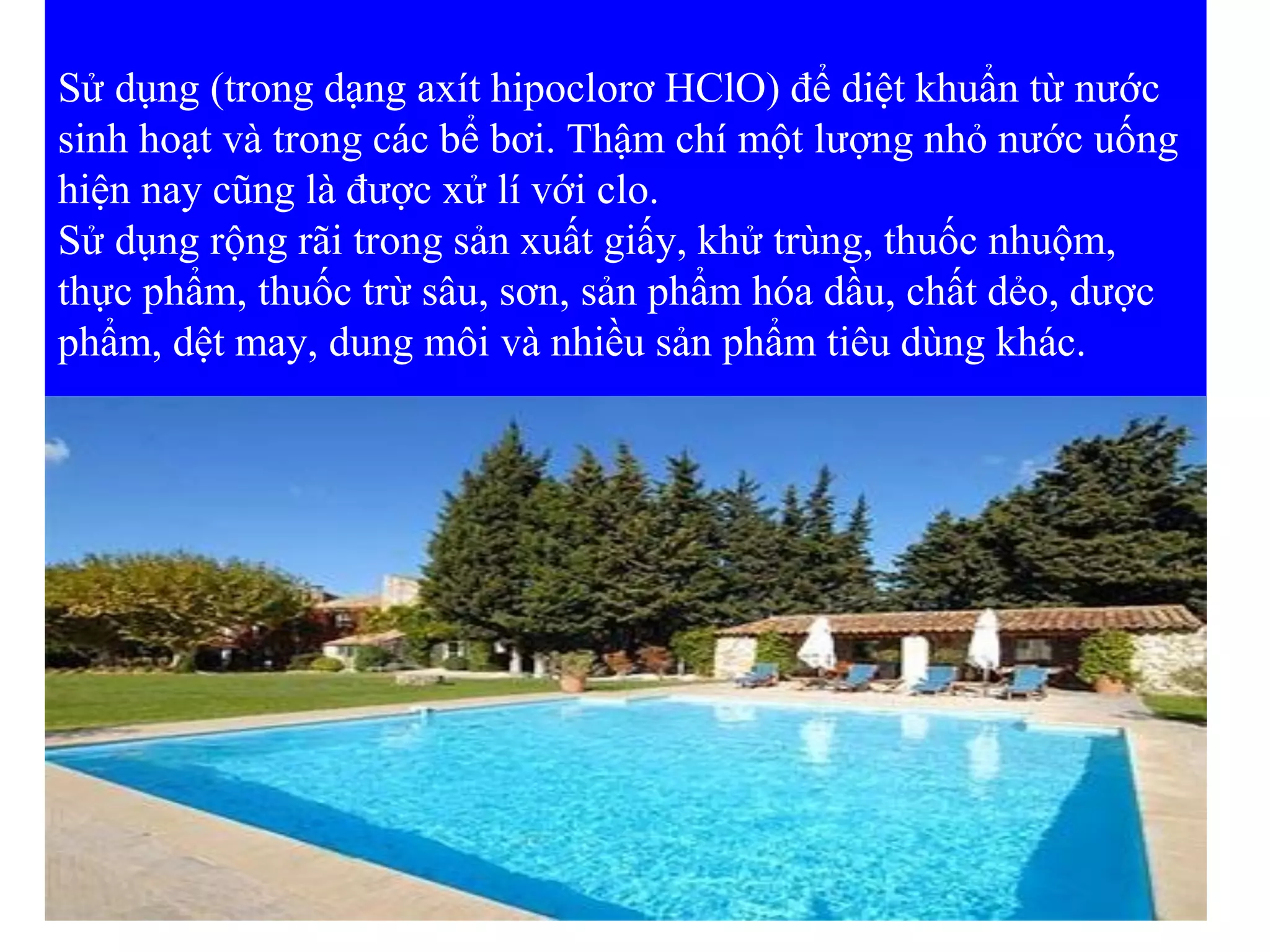 Sử dụng (trong dạng axít hipoclorơ HClO) để diệt khuẩn từ nước
sinh hoạt và trong các bể bơi. Thậm chí một lượng nhỏ nước uống
hiện nay cũng là được xử lí với clo.
Sử dụng rộng rãi trong sản xuất giấy, khử trùng, thuốc nhuộm,
thực phẩm, thuốc trừ sâu, sơn, sản phẩm hóa dầu, chất dẻo, dược
phẩm, dệt may, dung môi và nhiều sản phẩm tiêu dùng khác.
 