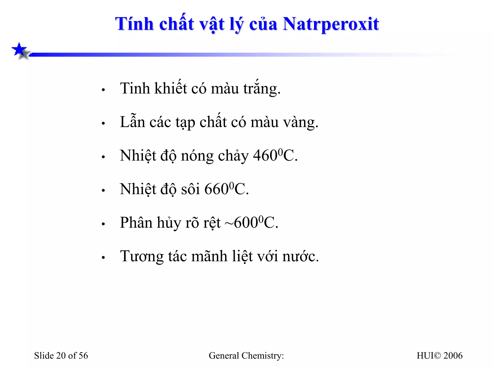 HUI© 2006
General Chemistry:
Slide 20 of 56
Tính chất vật lý của Natrperoxit
• Tinh khiết có màu trắng.
• Lẫn các tạp chất có màu vàng.
• Nhiệt độ nóng chảy 4600C.
• Nhiệt độ sôi 6600C.
• Phân hủy rõ rệt ~6000C.
• Tương tác mãnh liệt với nước.
 