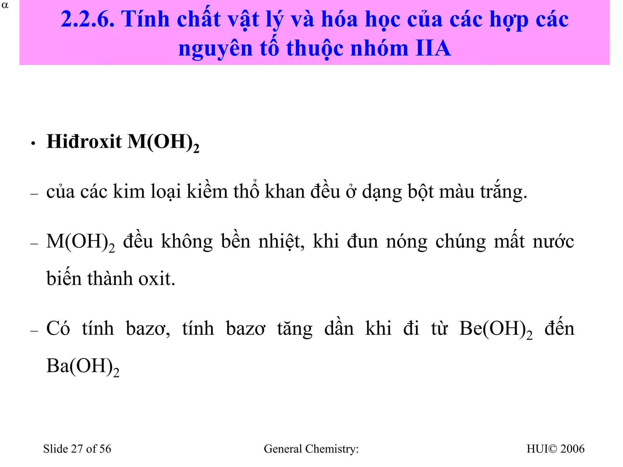 HUI© 2006
General Chemistry:
Slide 27 of 56
• Hiđroxit M(OH)2
– của các kim loại kiềm thổ khan đều ở dạng bột màu trắng.
– M(OH)2 đều không bền nhiệt, khi đun nóng chúng mất nước
biến thành oxit.
– Có tính bazơ, tính bazơ tăng dần khi đi từ Be(OH)2 đến
Ba(OH)2


2.2.6. Tính chất vật lý và hóa học của các hợp các
nguyên tố thuộc nhóm IIA
 