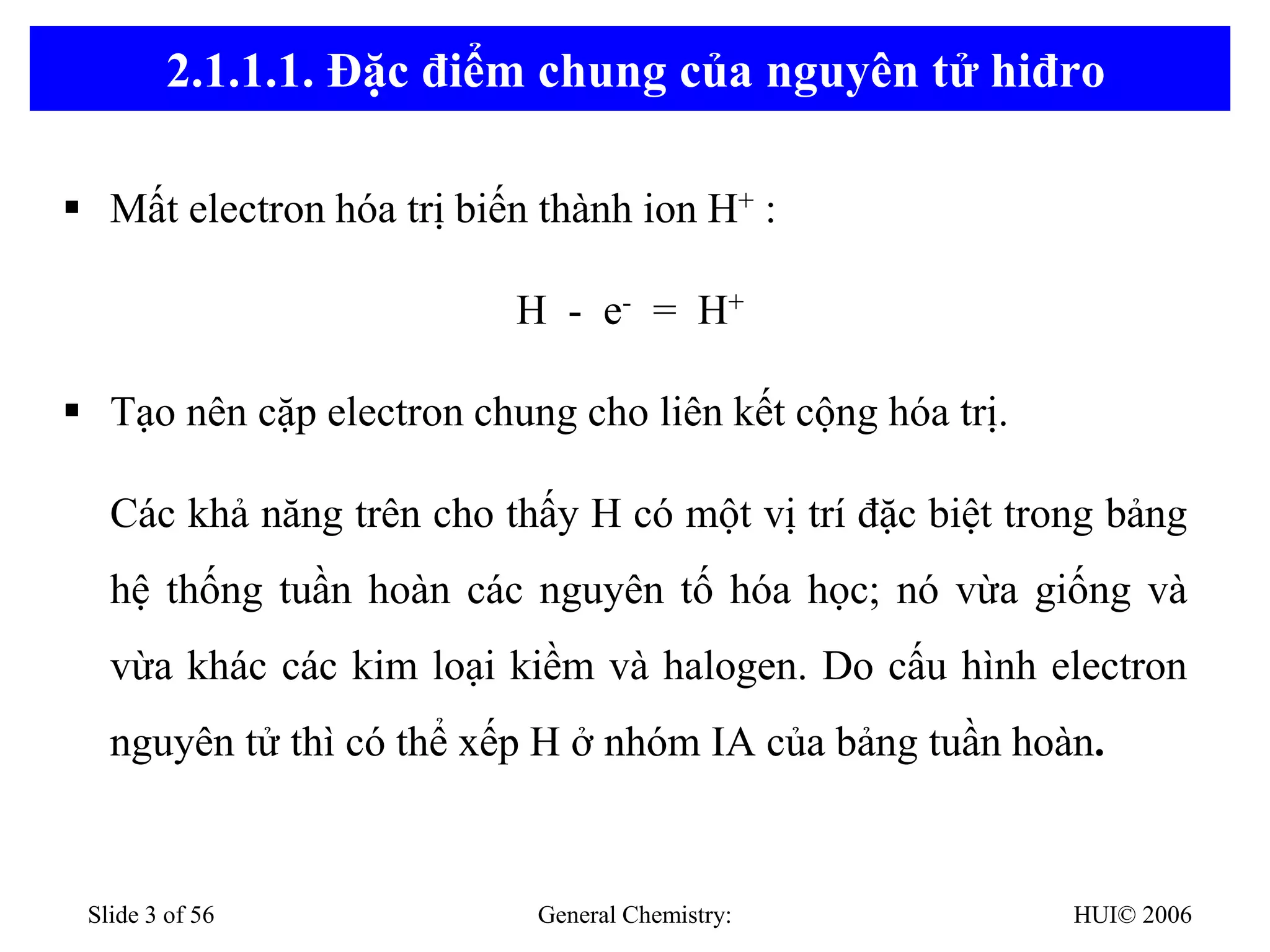 HUI© 2006
General Chemistry:
Slide 3 of 56
2.1.1.1. Đặc điểm chung của nguyên tử hiđro
▪ Mất electron hóa trị biến thành ion H+ :
H - e- = H+
▪ Tạo nên cặp electron chung cho liên kết cộng hóa trị.
Các khả năng trên cho thấy H có một vị trí đặc biệt trong bảng
hệ thống tuần hoàn các nguyên tố hóa học; nó vừa giống và
vừa khác các kim loại kiềm và halogen. Do cấu hình electron
nguyên tử thì có thể xếp H ở nhóm IA của bảng tuần hoàn.
 