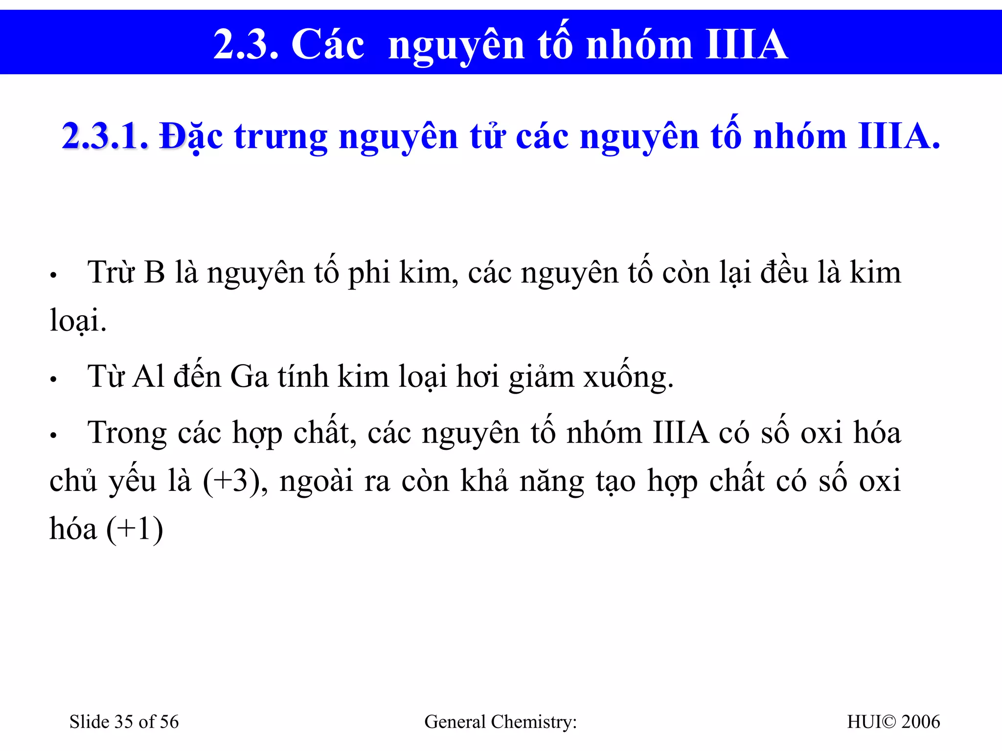 HUI© 2006
General Chemistry:
Slide 35 of 56
2.3.1. Đặc trưng nguyên tử các nguyên tố nhóm IIIA.
• Trừ B là nguyên tố phi kim, các nguyên tố còn lại đều là kim
loại.
• Từ Al đến Ga tính kim loại hơi giảm xuống.
• Trong các hợp chất, các nguyên tố nhóm IIIA có số oxi hóa
chủ yếu là (+3), ngoài ra còn khả năng tạo hợp chất có số oxi
hóa (+1)
2.3. Các nguyên tố nhóm IIIA
 