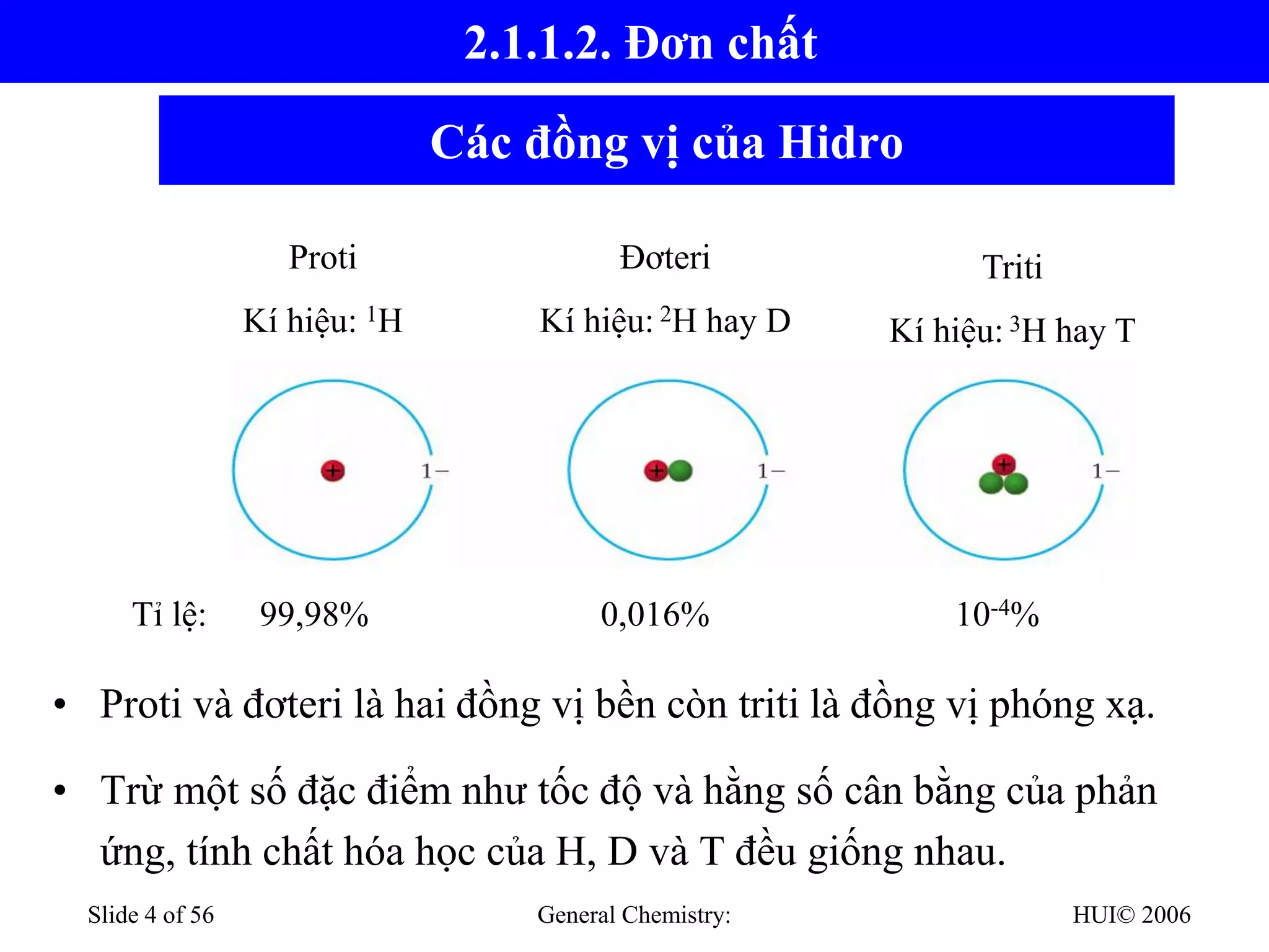 HUI© 2006
General Chemistry:
Slide 4 of 56
Các đồng vị của Hidro
• Proti và đơteri là hai đồng vị bền còn triti là đồng vị phóng xạ.
• Trừ một số đặc điểm như tốc độ và hằng số cân bằng của phản
ứng, tính chất hóa học của H, D và T đều giống nhau.
Proti
Kí hiệu: 1H
Đơteri
Kí hiệu: 2H hay D
Triti
Kí hiệu: 3H hay T
Tỉ lệ: 99,98% 0,016% 10-4%
2.1.1.2. Đơn chất
 