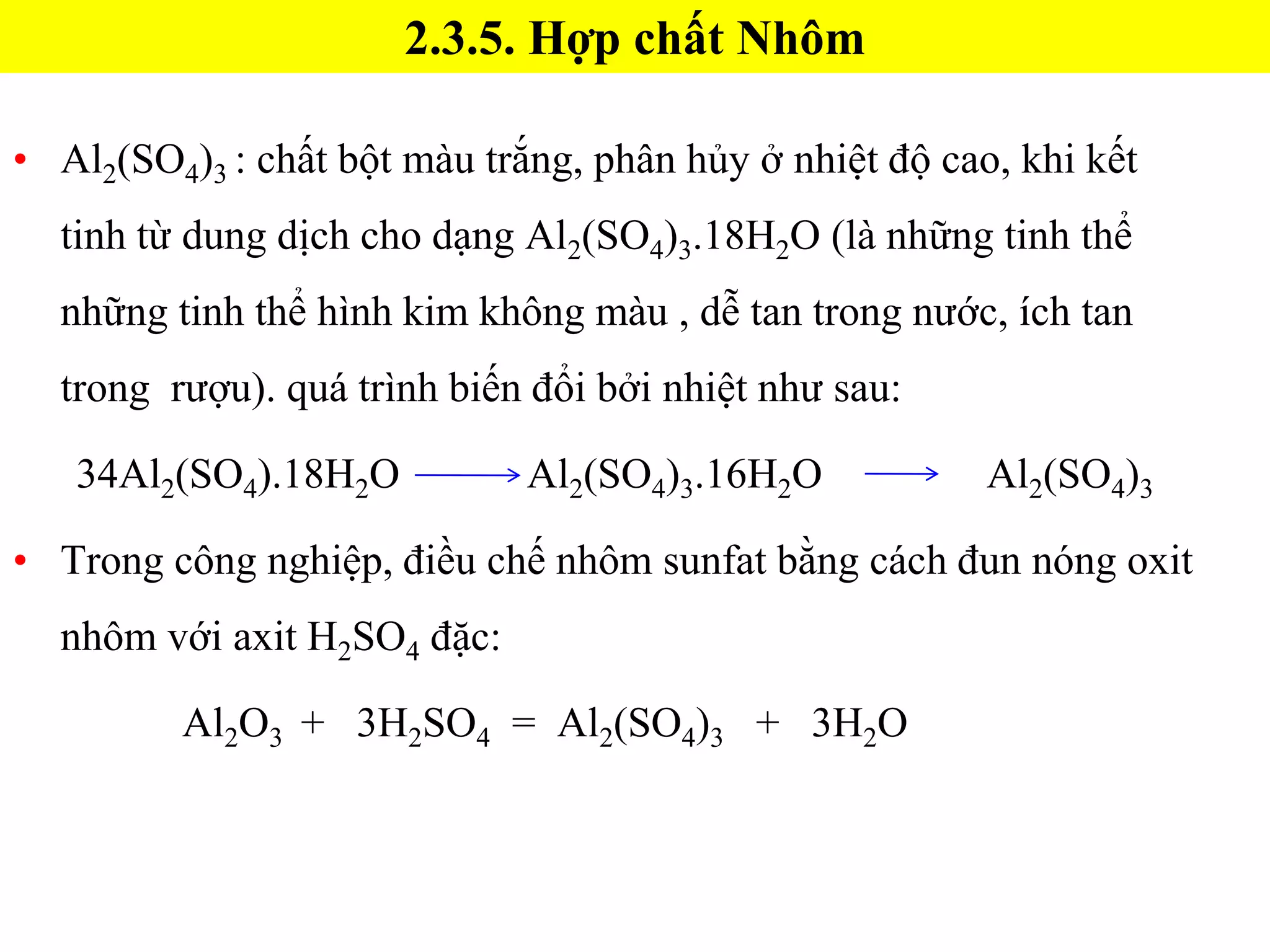• Al2(SO4)3 : chất bột màu trắng, phân hủy ở nhiệt độ cao, khi kết
tinh từ dung dịch cho dạng Al2(SO4)3.18H2O (là những tinh thể
những tinh thể hình kim không màu , dễ tan trong nước, ích tan
trong rượu). quá trình biến đổi bởi nhiệt như sau:
34Al2(SO4).18H2O Al2(SO4)3.16H2O Al2(SO4)3
• Trong công nghiệp, điều chế nhôm sunfat bằng cách đun nóng oxit
nhôm với axit H2SO4 đặc:
Al2O3 + 3H2SO4 = Al2(SO4)3 + 3H2O
2.3.5. Hợp chất Nhôm
 