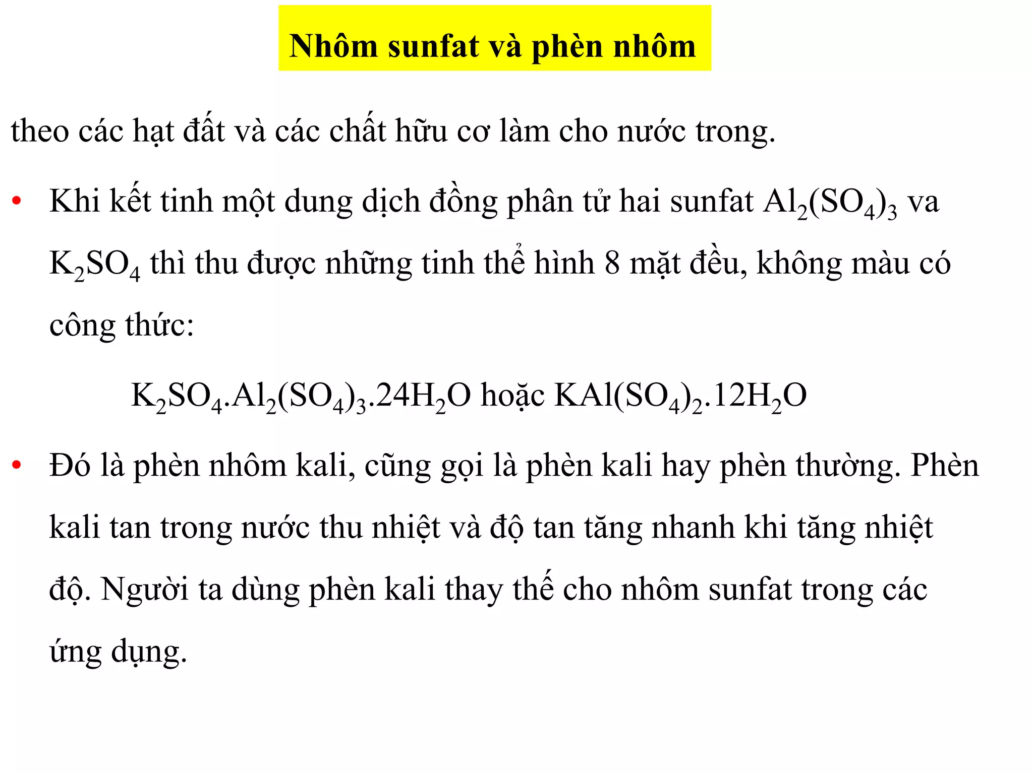 theo các hạt đất và các chất hữu cơ làm cho nước trong.
• Khi kết tinh một dung dịch đồng phân tử hai sunfat Al2(SO4)3 va
K2SO4 thì thu được những tinh thể hình 8 mặt đều, không màu có
công thức:
K2SO4.Al2(SO4)3.24H2O hoặc KAl(SO4)2.12H2O
• Đó là phèn nhôm kali, cũng gọi là phèn kali hay phèn thường. Phèn
kali tan trong nước thu nhiệt và độ tan tăng nhanh khi tăng nhiệt
độ. Người ta dùng phèn kali thay thế cho nhôm sunfat trong các
ứng dụng.
Nhôm sunfat và phèn nhôm
 