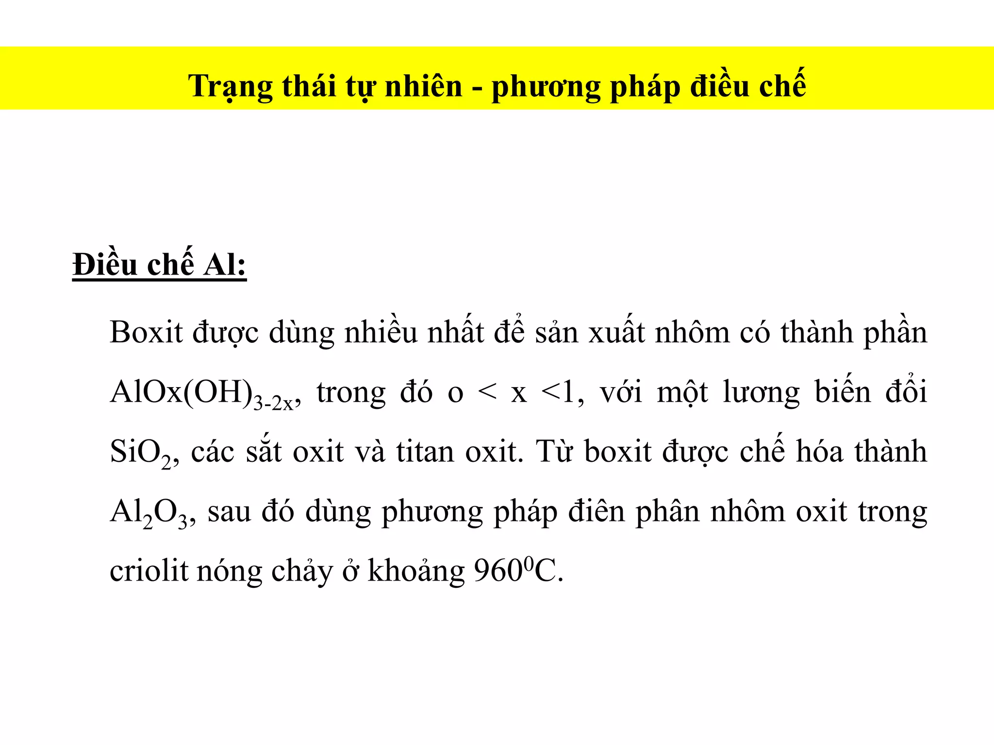 Điều chế Al:
Boxit được dùng nhiều nhất để sản xuất nhôm có thành phần
AlOx(OH)3-2x, trong đó o < x <1, với một lương biến đổi
SiO2, các sắt oxit và titan oxit. Từ boxit được chế hóa thành
Al2O3, sau đó dùng phương pháp điên phân nhôm oxit trong
criolit nóng chảy ở khoảng 9600C.
Trạng thái tự nhiên - phương pháp điều chế
 