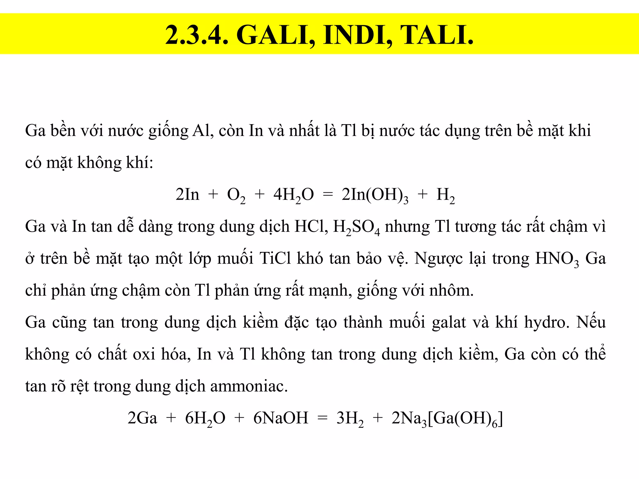 2.3.4. GALI, INDI, TALI.
Ga bền với nước giống Al, còn In và nhất là Tl bị nước tác dụng trên bề mặt khi
có mặt không khí:
2In + O2 + 4H2O = 2In(OH)3 + H2
Ga và In tan dễ dàng trong dung dịch HCl, H2SO4 nhưng Tl tương tác rất chậm vì
ở trên bề mặt tạo một lớp muối TiCl khó tan bảo vệ. Ngược lại trong HNO3 Ga
chỉ phản ứng chậm còn Tl phản ứng rất mạnh, giống với nhôm.
Ga cũng tan trong dung dịch kiềm đặc tạo thành muối galat và khí hydro. Nếu
không có chất oxi hóa, In và Tl không tan trong dung dịch kiềm, Ga còn có thể
tan rõ rệt trong dung dịch ammoniac.
2Ga + 6H2O + 6NaOH = 3H2 + 2Na3[Ga(OH)6]
 