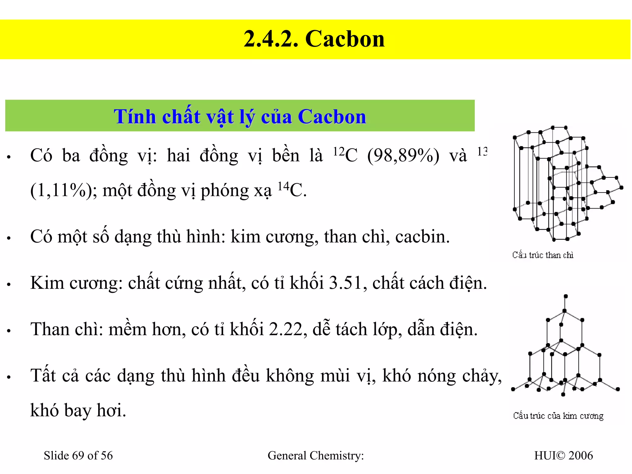 HUI© 2006
General Chemistry:
Slide 69 of 56
Tính chất vật lý của Cacbon
• Có ba đồng vị: hai đồng vị bền là 12C (98,89%) và 13C
(1,11%); một đồng vị phóng xạ 14C.
• Có một số dạng thù hình: kim cương, than chì, cacbin.
• Kim cương: chất cứng nhất, có tỉ khối 3.51, chất cách điện.
• Than chì: mềm hơn, có tỉ khối 2.22, dễ tách lớp, dẫn điện.
• Tất cả các dạng thù hình đều không mùi vị, khó nóng chảy,
khó bay hơi.
2.4.2. Cacbon
 