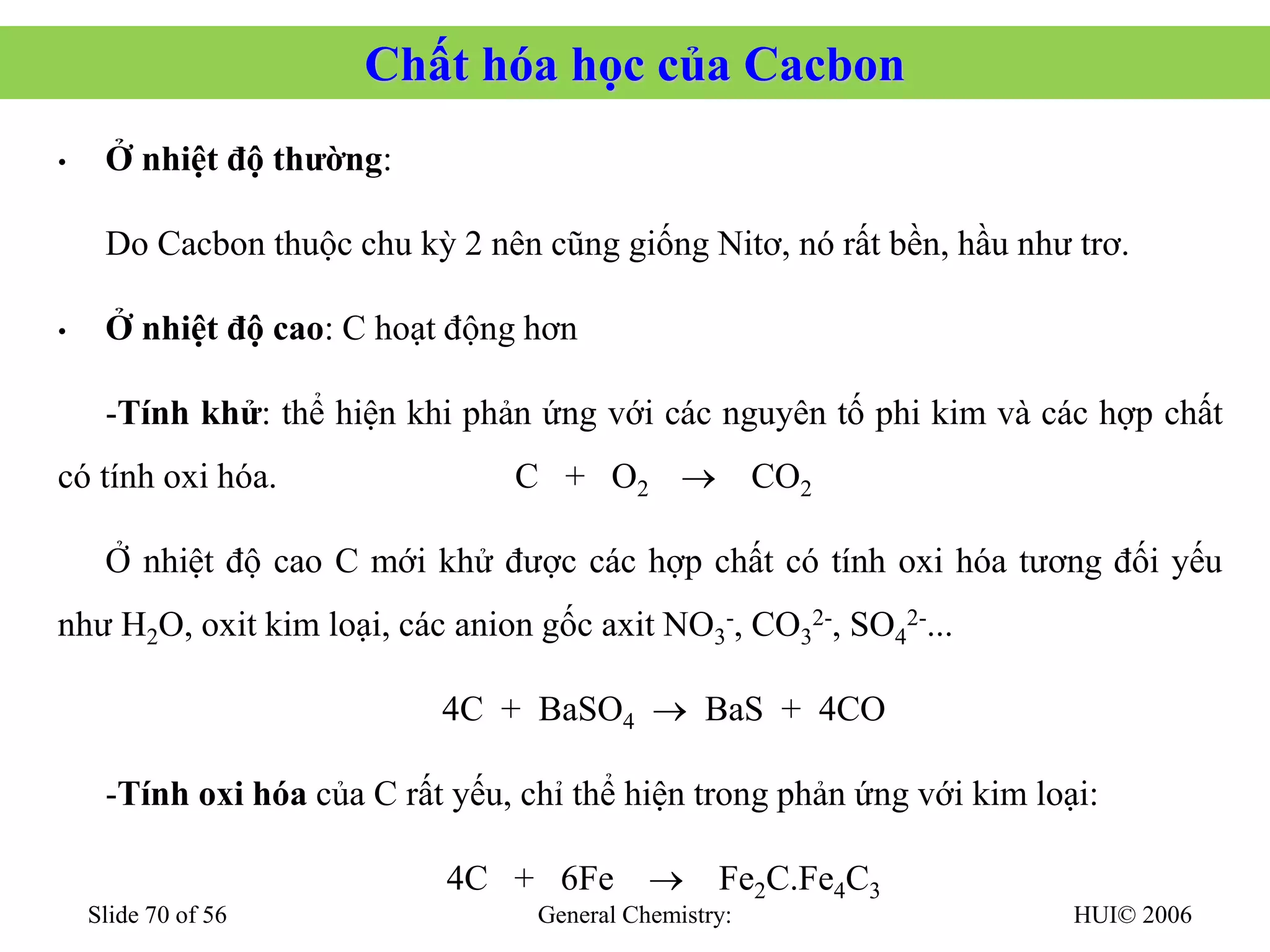 HUI© 2006
General Chemistry:
Slide 70 of 56
Chất hóa học của Cacbon
• Ở nhiệt độ thường:
Do Cacbon thuộc chu kỳ 2 nên cũng giống Nitơ, nó rất bền, hầu như trơ.
• Ở nhiệt độ cao: C hoạt động hơn
-Tính khử: thể hiện khi phản ứng với các nguyên tố phi kim và các hợp chất
có tính oxi hóa. C + O2 → CO2
Ở nhiệt độ cao C mới khử được các hợp chất có tính oxi hóa tương đối yếu
như H2O, oxit kim loại, các anion gốc axit NO3
-, CO3
2-, SO4
2-...
4C + BaSO4 → BaS + 4CO
-Tính oxi hóa của C rất yếu, chỉ thể hiện trong phản ứng với kim loại:
4C + 6Fe → Fe2C.Fe4C3
 