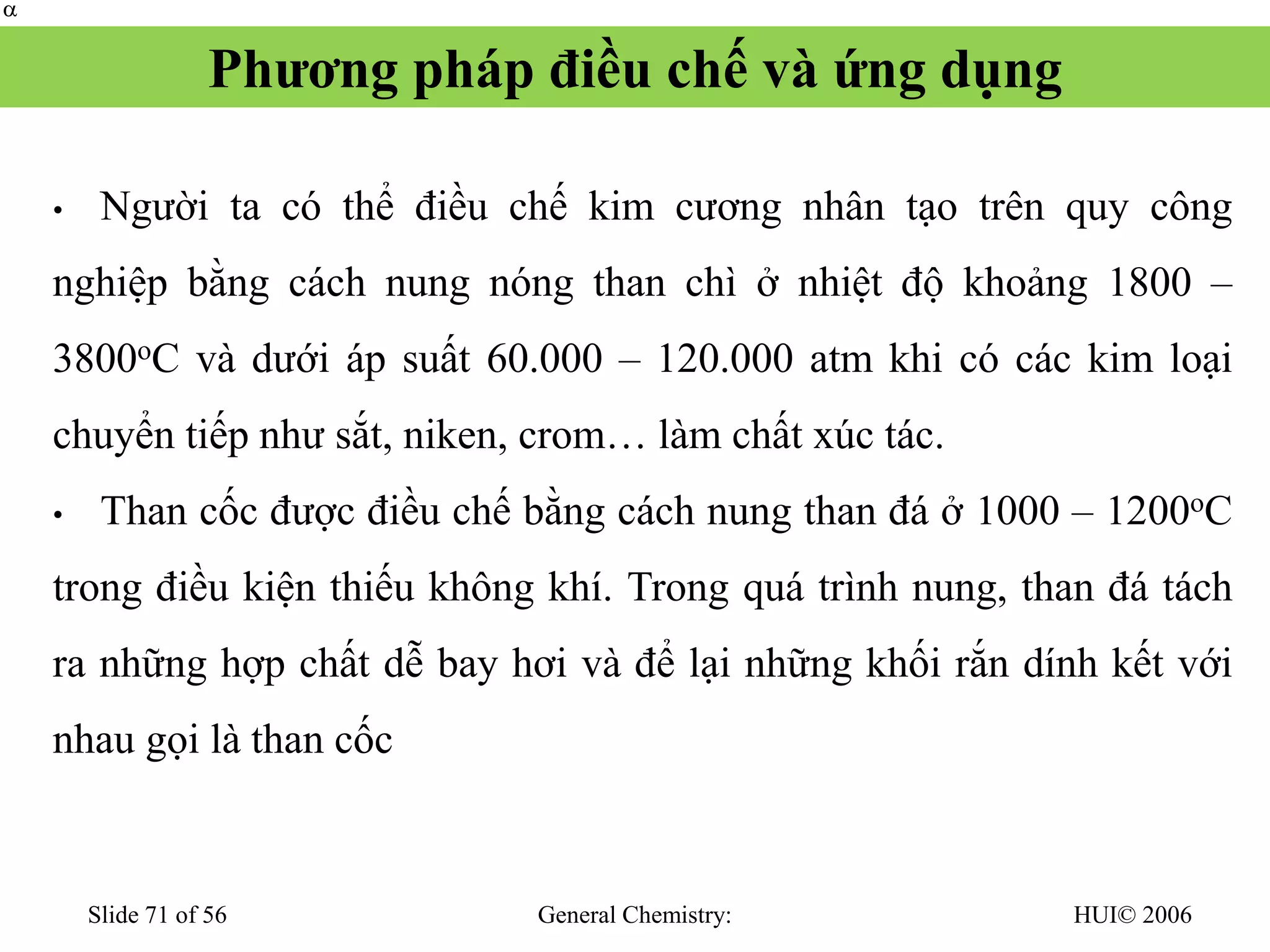HUI© 2006
General Chemistry:
Slide 71 of 56
Phương pháp điều chế và ứng dụng
• Người ta có thể điều chế kim cương nhân tạo trên quy công
nghiệp bằng cách nung nóng than chì ở nhiệt độ khoảng 1800 –
3800oC và dưới áp suất 60.000 – 120.000 atm khi có các kim loại
chuyển tiếp như sắt, niken, crom… làm chất xúc tác.
• Than cốc được điều chế bằng cách nung than đá ở 1000 – 1200oC
trong điều kiện thiếu không khí. Trong quá trình nung, than đá tách
ra những hợp chất dễ bay hơi và để lại những khối rắn dính kết với
nhau gọi là than cốc


 