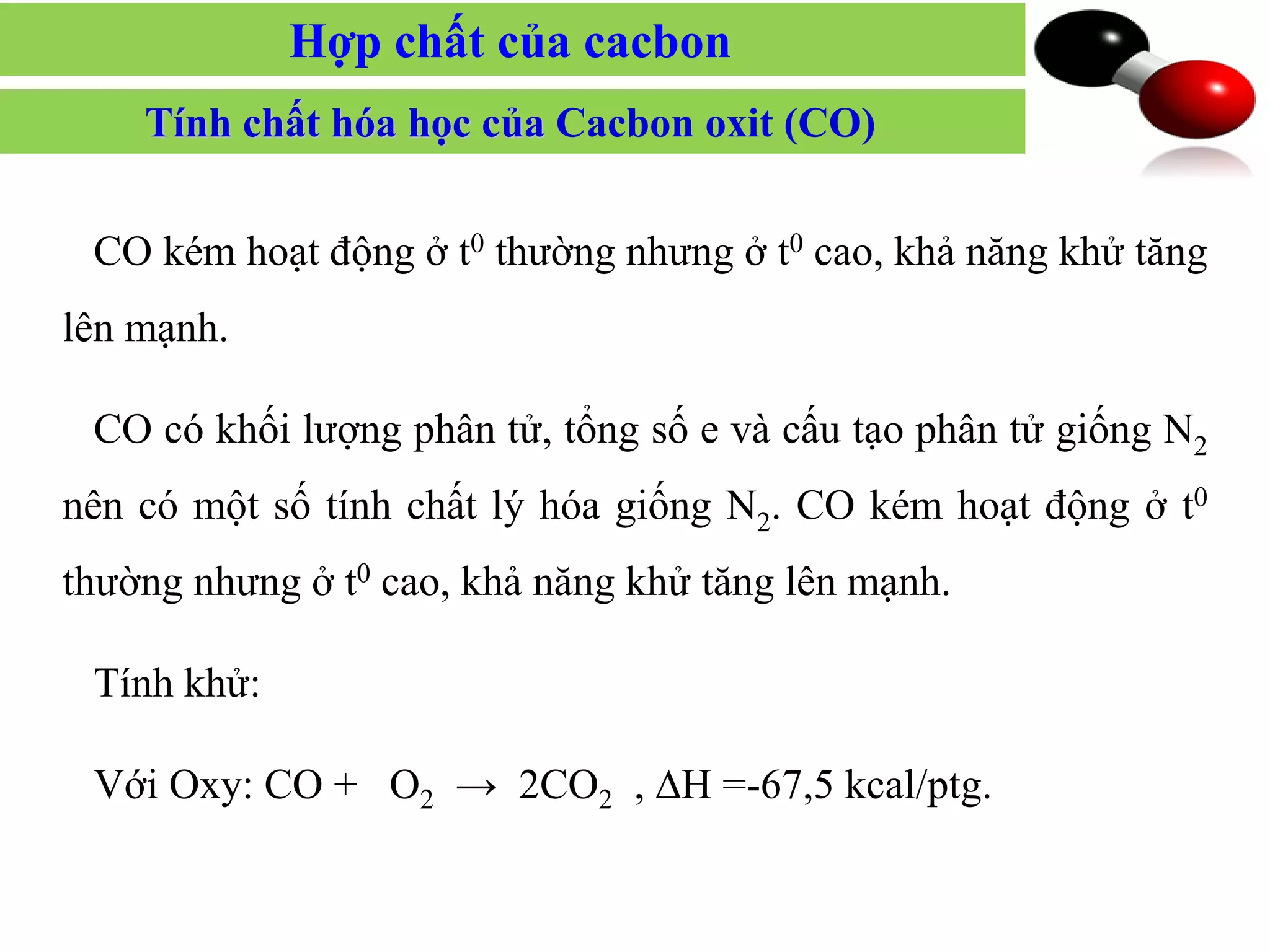 CO kém hoạt động ở t0 thường nhưng ở t0 cao, khả năng khử tăng
lên mạnh.
CO có khối lượng phân tử, tổng số e và cấu tạo phân tử giống N2
nên có một số tính chất lý hóa giống N2. CO kém hoạt động ở t0
thường nhưng ở t0 cao, khả năng khử tăng lên mạnh.
Tính khử:
Với Oxy: CO + O2 → 2CO2 , ∆H =-67,5 kcal/ptg.
Tính chất hóa học của Cacbon oxit (CO)
Hợp chất của cacbon
 