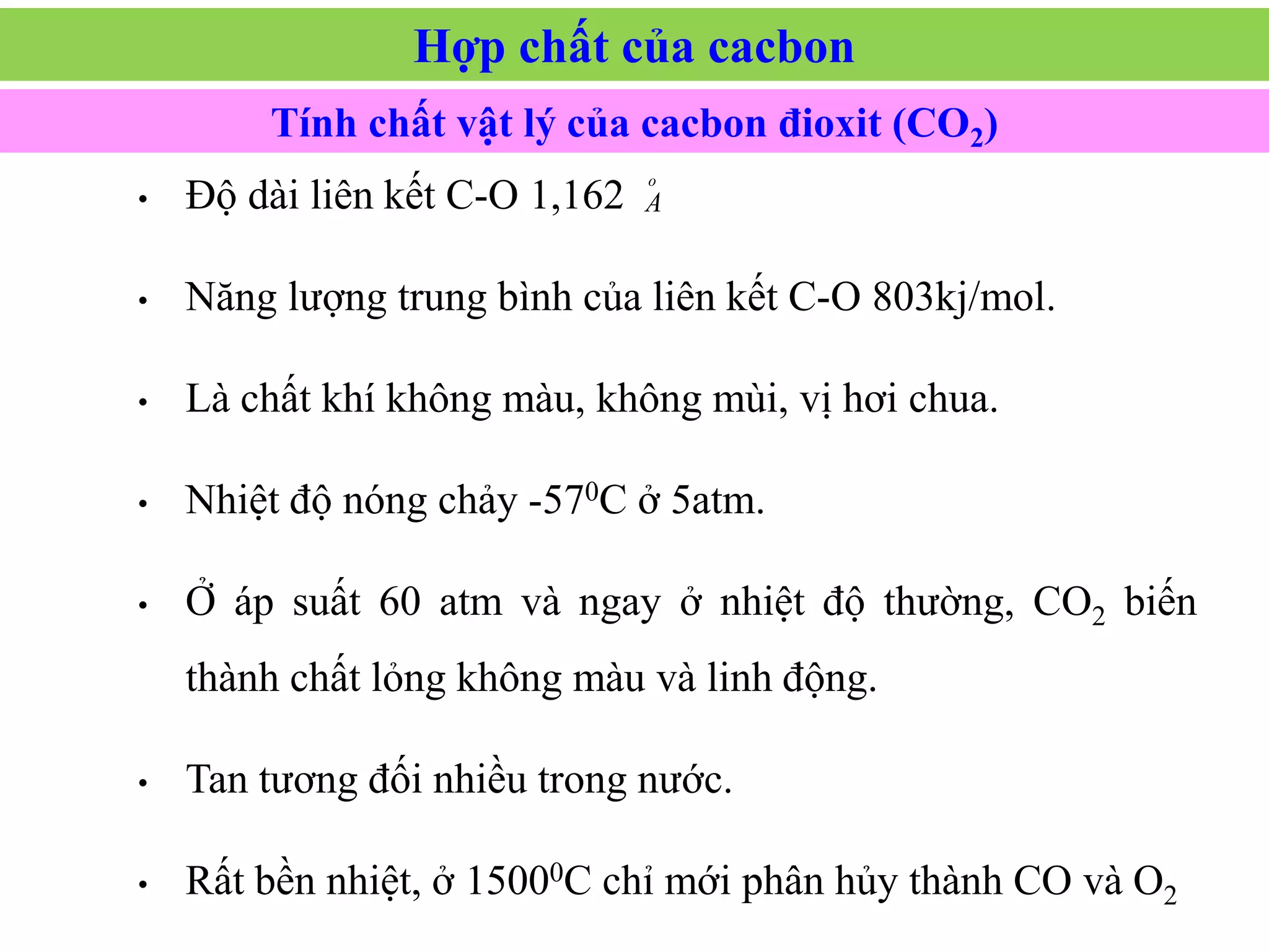 • Độ dài liên kết C-O 1,162
• Năng lượng trung bình của liên kết C-O 803kj/mol.
• Là chất khí không màu, không mùi, vị hơi chua.
• Nhiệt độ nóng chảy -570C ở 5atm.
• Ở áp suất 60 atm và ngay ở nhiệt độ thường, CO2 biến
thành chất lỏng không màu và linh động.
• Tan tương đối nhiều trong nước.
• Rất bền nhiệt, ở 15000C chỉ mới phân hủy thành CO và O2
o
A
Tính chất vật lý của cacbon đioxit (CO2)
Hợp chất của cacbon
 