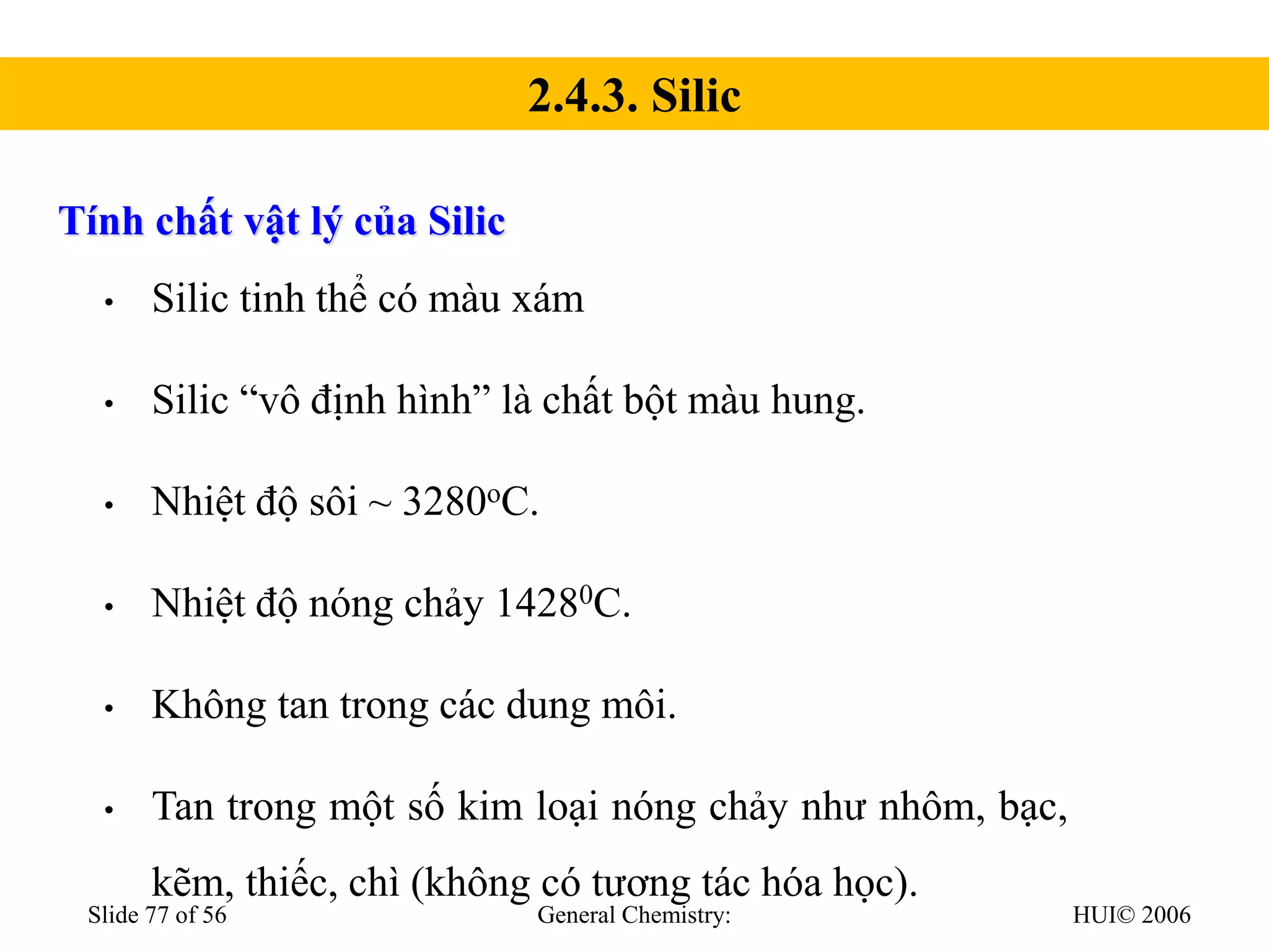 HUI© 2006
General Chemistry:
Slide 77 of 56
Tính chất vật lý của Silic
• Silic tinh thể có màu xám
• Silic “vô định hình” là chất bột màu hung.
• Nhiệt độ sôi ~ 3280oC.
• Nhiệt độ nóng chảy 14280C.
• Không tan trong các dung môi.
• Tan trong một số kim loại nóng chảy như nhôm, bạc,
kẽm, thiếc, chì (không có tương tác hóa học).
2.4.3. Silic
 