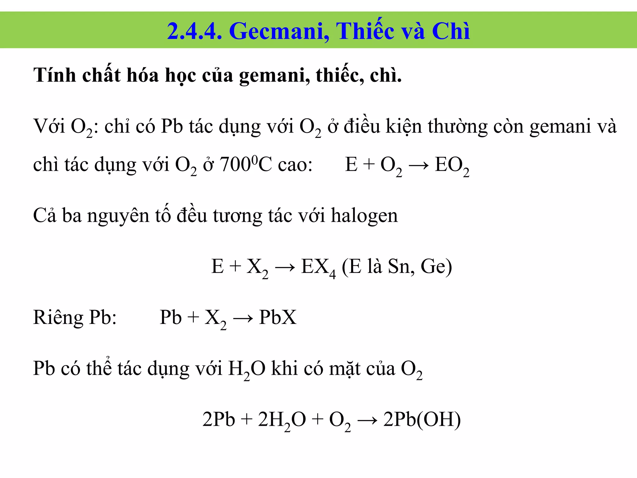 Tính chất hóa học của gemani, thiếc, chì.
Với O2: chỉ có Pb tác dụng với O2 ở điều kiện thường còn gemani và
chì tác dụng với O2 ở 7000C cao: E + O2 → EO2
Cả ba nguyên tố đều tương tác với halogen
E + X2 → EX4 (E là Sn, Ge)
Riêng Pb: Pb + X2 → PbX
Pb có thể tác dụng với H2O khi có mặt của O2
2Pb + 2H2O + O2 → 2Pb(OH)
2.4.4. Gecmani, Thiếc và Chì
 