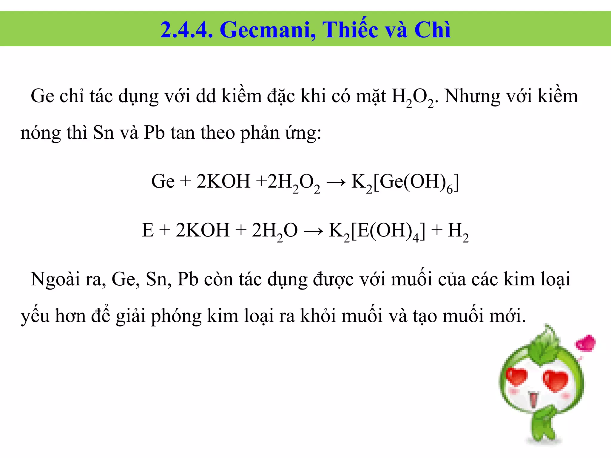 Ge chỉ tác dụng với dd kiềm đặc khi có mặt H2O2. Nhưng với kiềm
nóng thì Sn và Pb tan theo phản ứng:
Ge + 2KOH +2H2O2 → K2[Ge(OH)6]
E + 2KOH + 2H2O → K2[E(OH)4] + H2
Ngoài ra, Ge, Sn, Pb còn tác dụng được với muối của các kim loại
yếu hơn để giải phóng kim loại ra khỏi muối và tạo muối mới.
2.4.4. Gecmani, Thiếc và Chì
 