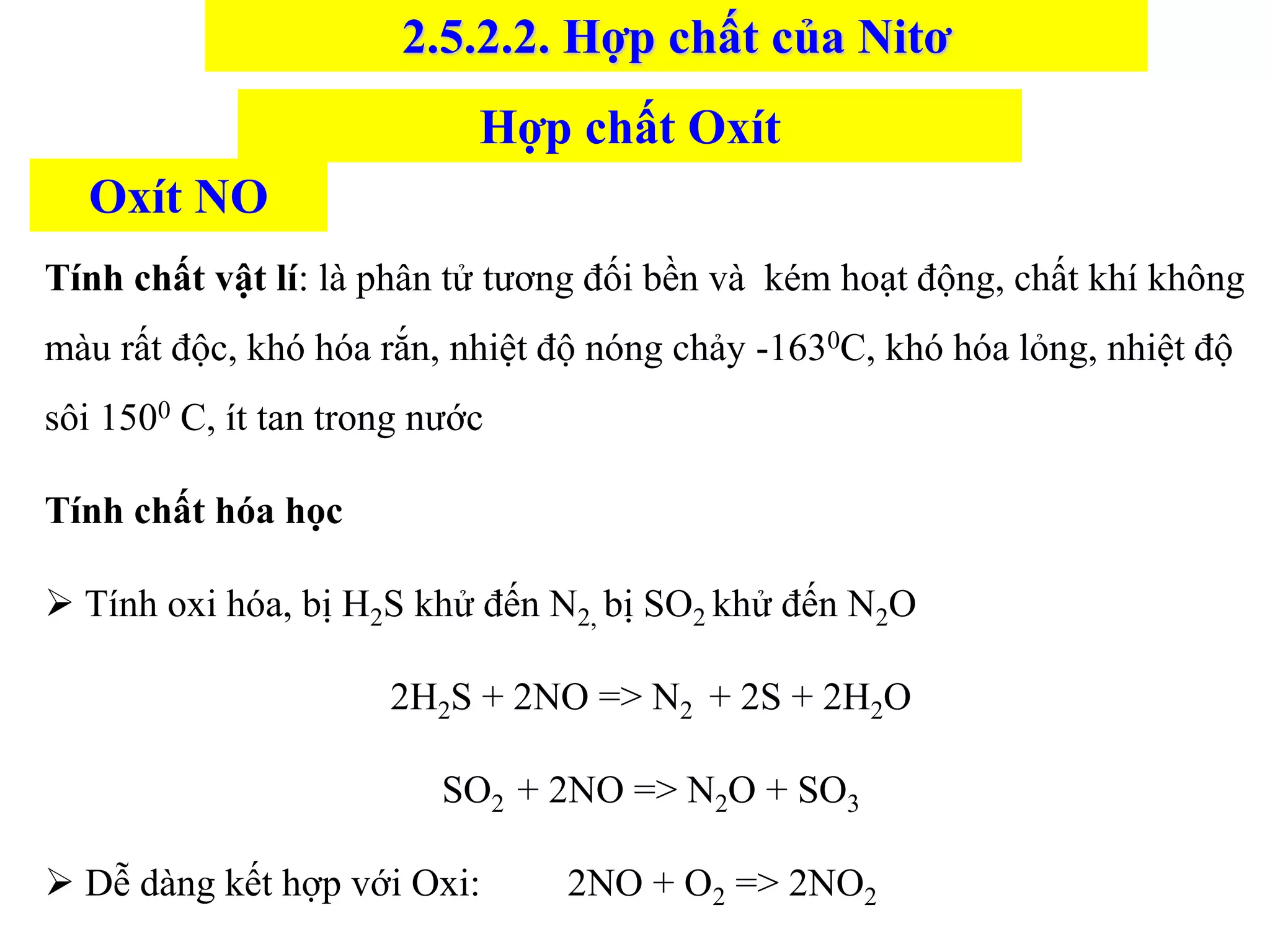 Tính chất vật lí: là phân tử tương đối bền và kém hoạt động, chất khí không
màu rất độc, khó hóa rắn, nhiệt độ nóng chảy -1630C, khó hóa lỏng, nhiệt độ
sôi 1500 C, ít tan trong nước
Tính chất hóa học
➢ Tính oxi hóa, bị H2S khử đến N2, bị SO2 khử đến N2O
2H2S + 2NO => N2 + 2S + 2H2O
SO2 + 2NO => N2O + SO3
➢ Dễ dàng kết hợp với Oxi: 2NO + O2 => 2NO2
Hợp chất Oxít
Oxít NO
2.5.2.2. Hợp chất của Nitơ
 