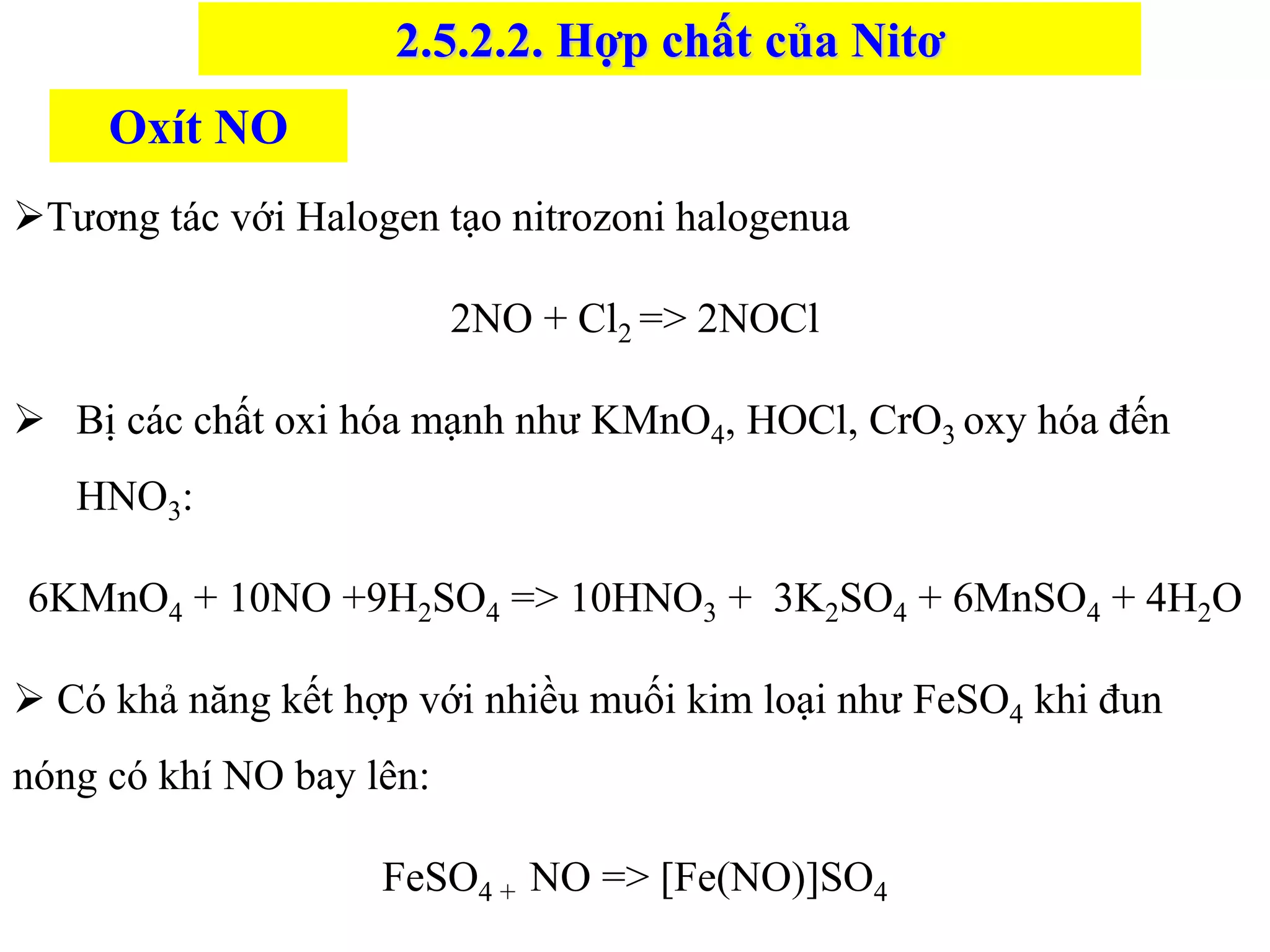 ➢Tương tác với Halogen tạo nitrozoni halogenua
2NO + Cl2 => 2NOCl
➢ Bị các chất oxi hóa mạnh như KMnO4, HOCl, CrO3 oxy hóa đến
HNO3:
6KMnO4 + 10NO +9H2SO4 => 10HNO3 + 3K2SO4 + 6MnSO4 + 4H2O
➢ Có khả năng kết hợp với nhiều muối kim loại như FeSO4 khi đun
nóng có khí NO bay lên:
FeSO4 + NO => [Fe(NO)]SO4
Oxít NO
2.5.2.2. Hợp chất của Nitơ
 
