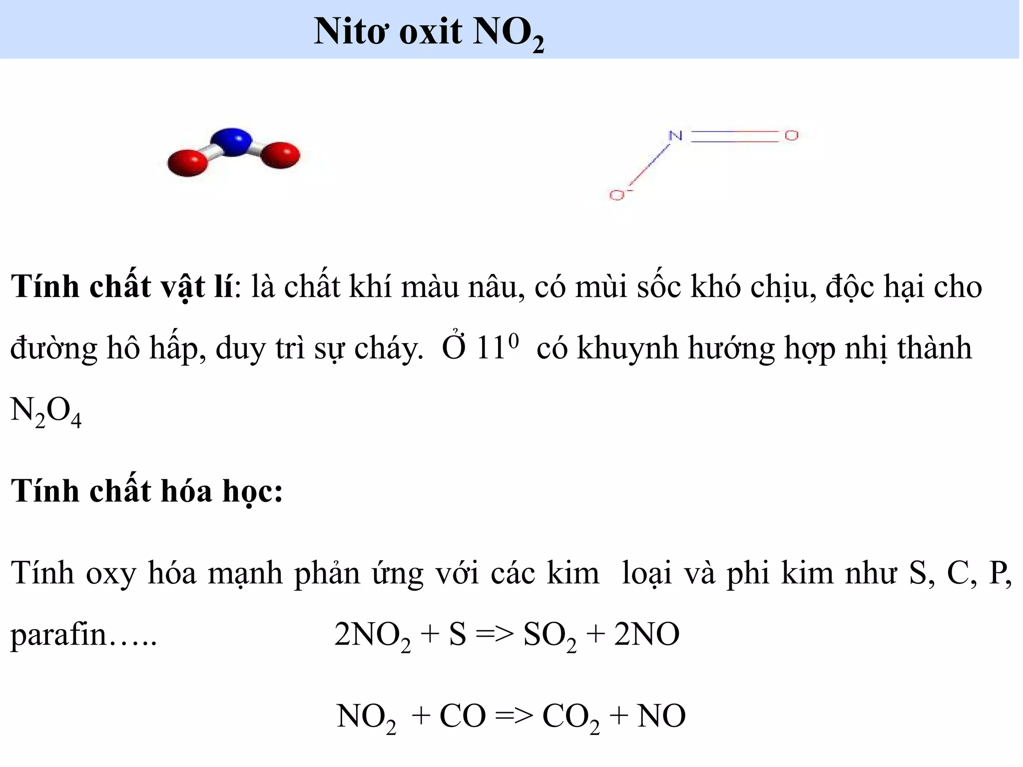 Nitơ oxit NO2
Tính chất vật lí: là chất khí màu nâu, có mùi sốc khó chịu, độc hại cho
đường hô hấp, duy trì sự cháy. Ở 110 có khuynh hướng hợp nhị thành
N2O4
Tính chất hóa học:
Tính oxy hóa mạnh phản ứng với các kim loại và phi kim như S, C, P,
parafin….. 2NO2 + S => SO2 + 2NO
NO2 + CO => CO2 + NO
 