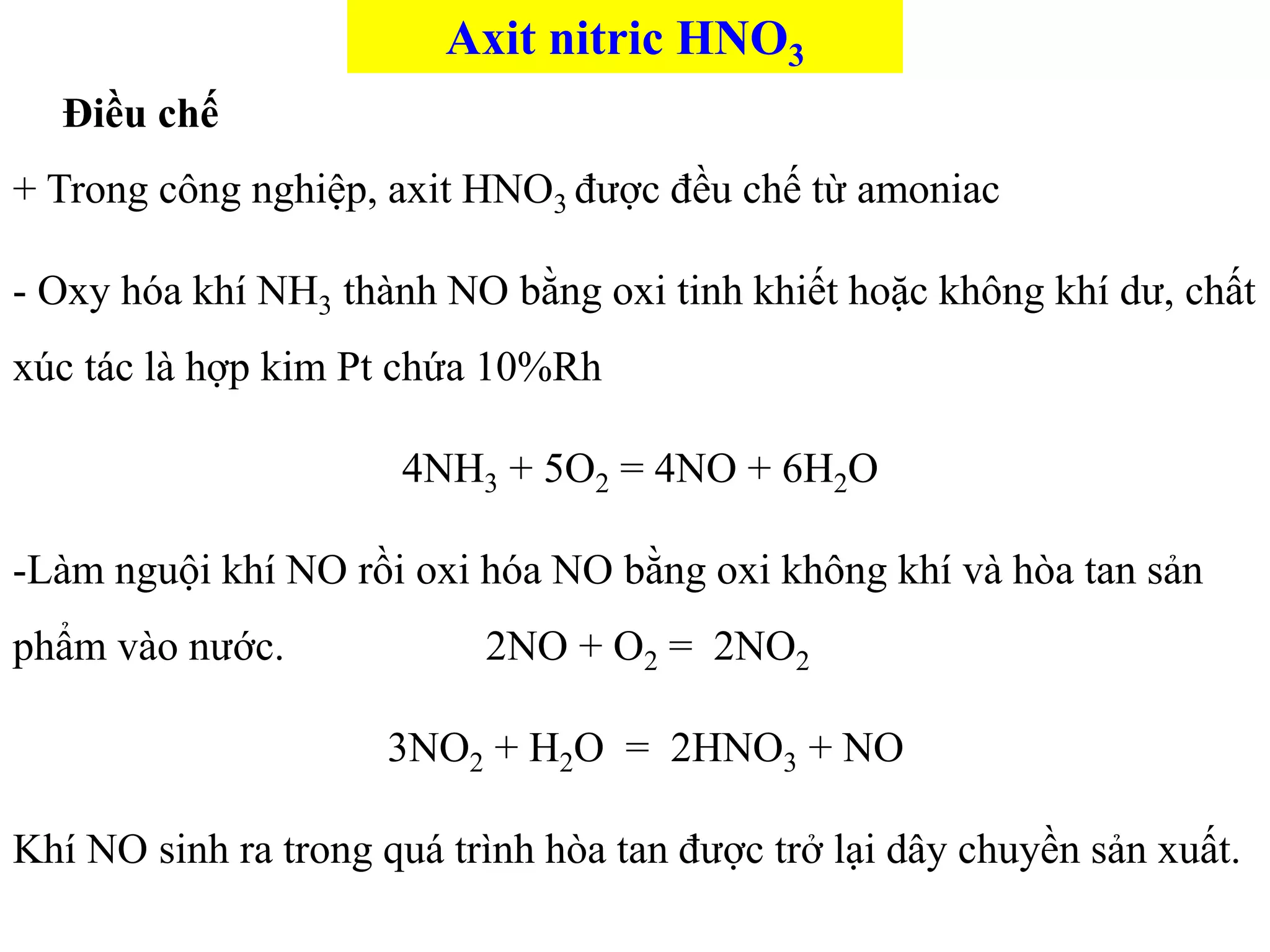 Điều chế
+ Trong công nghiệp, axit HNO3 được đều chế từ amoniac
- Oxy hóa khí NH3 thành NO bằng oxi tinh khiết hoặc không khí dư, chất
xúc tác là hợp kim Pt chứa 10%Rh
4NH3 + 5O2 = 4NO + 6H2O
-Làm nguội khí NO rồi oxi hóa NO bằng oxi không khí và hòa tan sản
phẩm vào nước. 2NO + O2 = 2NO2
3NO2 + H2O = 2HNO3 + NO
Khí NO sinh ra trong quá trình hòa tan được trở lại dây chuyền sản xuất.
Axit nitric HNO3
 